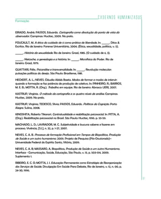Cadernos HumanizaSUS
61
Formação
EIRADO, André; PASSOS, Eduardo. Cartografia como dissolução do ponto de vista do
observador. Campinas: Hucitec, 2009. No prelo.
FOUCAULT, M. A ética do cuidado de si como prática de liberdade. In: ______. Ditos &
Escritos. Rio de Janeiro: Forense Universitária, 2004. (Ética, sexualidade, política, v. 5).
______. História da sexualidade. Rio de Janeiro: Graal, 1985. (O cuidado de si, 3).
______. Nietzsche, a genealogia e a história. In: ______. Microfísica do Poder. Rio de
Janeiro: Graal, 1979.
GUATTARI, Félix. Psicanálise e transversalidade. In: ______. Revolução molecular:
pulsações políticas do desejo. São Paulo: Brasiliense, 1981.
HECKERT, A. L.; NEVES, Cláudia Abbês Baeta. Modos de formar e modos de intervir:
quando a formação se faz potência de produção de coletivo. In: PINHEIRO, R.; BARROS,
M. E. B.; MOTTA, R. (Org.). Trabalho em equipe. Rio de Janeiro: Abrasco: UERJ, 2007.
KASTRUP, Virgínia. O método da cartografia e os quatro níveis de análise. Campinas:
Hucitec, 2009. No prelo.
KASTRUP, Virgínia; TEDESCO, Silvia; PASSOS, Eduardo. Políticas da Cognição. Porto
Alegre: Sulina, 2008.
KINOSHITA, Roberto Tikanori. Contratualidade e reabilitação psicossocial. In: PITTA, A.
(Org.). Reabilitação psicossocial no Brasil. São Paulo: Hucitec, 1996. p. 55-59.
MACHADO, L. D.; LAVRADOR, M. C. Subjetividade e loucura: saberes e fazeres em
processo. Vivência, [S.l.], n. 32, p. 1-27, 2007.
NEVES, C. A. B. Processos de formação Profissional em Tempos de Biopolítica, Produção
de Saúde e um outro humanismo. 2009. Projeto de Pesquisa (Pós-Doutorado)–
Universidade Federal do Espírito Santo, Vitória, 2009.
NEVES, C. A. B; MASSARO, A. Biopolítica, Produção de Saúde e um outro Humanismo.
Interface - Comunicação, Saúde, Educação, São Paulo, v. 13, p. 503-514, 2009.
Suplemento 1.
RIBEIRO, E. C. O; MOTTA, J. I. Educação Permanente como Estratégia de Reorganização
dos Serviços de Saúde. Divulgação Em Saúde Para Debate, Rio de Janeiro, v. 12, n. 00, p.
24-30, 1996.
 