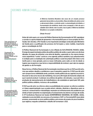 Cadernos HumanizaSUS
64
1
Texto apresentado no 1º
Seminário Nacional do
Pró-Saúde II, realizado em
Brasília nos dias 25 e 26 de
março de 2009.
2
Coordenador da
Política Nacional de
Humanização da
Atenção e Gestão do SUS-
PNH/MS.
dario.pasche@saude.gov.br
A Reforma Sanitária Brasileira não nasce de um simples processo
gerencial, tecnocrático ou burocrático. Nasce da defesa de valores como
a democracia direta, o controle social, a universalização de direitos, a
humanização da assistência, tendo como concepção o fato de que o
cidadão não é cliente, não é usuário, mas é sujeito. A Reforma Sanitária
Brasileira é um projeto civilizatório.
(Sérgio Arouca) 3
Antes de tudo quero, em nome da Política Nacional de Humanização do SUS, agradecer
o convite e a oportunidade de apresentar o HumanizaSUS para os novos projetos do Pró-
Saúde. Sem dúvida, o Pró-Saúde é uma importante estratégia conduzida pelo Ministério
da Saúde para a qualificação dos processos de formação e, nesta medida, importante
para a consolidação do SUS.
A Política Nacional de Humanização é uma inflexão do SUS (PASCHE; PASSOS, 2008).
Emerge da experimentação prática da política pública de saúde, a qual, neste curso de duas
décadas, foi capaz de enfrentar uma série de desafios, superando-os. Ao mesmo tempo,
nossa experiência “susista” construiu uma agenda político-sanitária cujo enfrentamento
é condição para a ampliação da sustentação política e social do próprio SUS. Esta é uma
tarefa para a nossa geração, para as nossas instituições, para cada um de nós desde os
lugares que ocupamos e que temos a responsabilidade de conduzir, quer seja nos espaços
da gestão ou da formação.
Dessa forma, a Política Nacional de Humanização reconhece que há um SUS que dá certo,
mas que existem desafios e problemas e que é necessário superá-los. O SUS que dá certo
nem sempre toma visibilidade sendo, portanto, tarefa política de seus agentes anunciá-lo.
Anunciá-lo não como recurso de marketing, mas como afirmação do horizonte utópico de
que é possível produzir mudanças nas práticas de gestão e de atenção, o que permite a
produção de reencantamento de trabalhadores e da sociedade em geral pelo SUS, pela
política pública solidária, inclusiva e de qualidade.
O SUS que dá certo nos informa sobre as possibilidades de avançar na reforma sanitária
e é dessa experimentação que se pode extrair métodos, diretrizes e dispositivos para se
construir o arsenal teórico-metodológico necessário ao enfrentamento dos problemas que
ainda se fazem presentes na organização e funcionamento do sistema e serviços de saúde.
A 11ª Conferência Nacional de Saúde (CONFERÊNCIA NACIONAL DE SAÚDE, 2000),
realizada no ano de 2000, nos convocou a humanizar o SUS4
e o HumanizaSUS nasce deste
processo, encarnando-se como política pública, pois emana de anseios do povo brasileiro,
que registrou naquela conferência o desafio de humanizar o SUS.
3
Pronunciamento
na abertura da 11ª
Conferência Nacional de
Saúde. Brasília, 2000.
4
A humanização do SUS
foi registrada no Relatório
Final da 11ª CNS como um
dos desafios para acelerar
a efetivação do SUS.
 