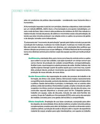 Cadernos HumanizaSUS
66
estas sim produtoras de práticas desumanizadas - considerando nosso horizonte ético e
humanístico.
A Humanização responde a tudo isto com princípios, diretrizes e dispositivos, todos acionados
por um método (BRASIL, 2007). Assim, a Humanização é uma aposta metodológica, um
certo modo de fazer, lidar e intervir sobre problemas do cotidiano do SUS. Este método é a
tríplice inclusão: inclusão de pessoas, de coletivos e movimentos sociais e da perturbação, da
tensão que estas inclusões produzem nas relações entre os sujeitos nos processos de gestão
e de atenção, tomados como indissociáveis.
É justamente este “movimento de perturbação” gerado pela tríplice inclusão que permite
a produção de mudanças, mudanças nos modos de gerir, mudanças nos modos de cuidar.
Mas esta inclusão não pode se realizar sem diretrizes, sem orientações ético-políticas que
ofertem direção aos processos que se quer deflagrar. A Política Nacional de Humanização
toma cinco diretrizes centrais para orientar a ação das equipes que têm por tarefa produzir
saúde:
Acolhimento, orientação ética, pois o toma como base do contrato entre os sujeitos
que cuidam e os que são cuidados, cuja ação é produzir um campo comum que
vamos chamar de produção do cuidado compartilhado, corresponsabilização.
Acolheré,pois,oqueinauguraesustentaprocessosdecuidar.Acolher,todavia,não
significa apenas interagir a partir do aceitar aquilo que o outro traz mas, a partir
disto, produzir desvios, produzir movimentos que permitam reposicionamentos,
produção de novas atitudes, de novas éticas;
Gestão Democrática das organizações de saúde, dos processos de trabalho e de
formação, da clínica e da saúde coletiva. Democracia implica necessariamente
compartilhamento de poder, portanto das decisões, orientadas por princípios éticos
e políticos. Gestão democrática é princípio, é orientação, mas se sustenta sobre
práticas, então democráticas. Horizontalizar o poder, ampliar a inclusão de sujeitos
na gestão e na clínica, construir corresponsabilização, não são atos do acaso, mas
construídos segundo dispositivos e arranjos para tal fim. Colegiados gestores,
trabalho em equipe, rodas de discussão, inclusão da rede sócio-familiar dos
usuários, Grupo de Trabalho em Humanização (GTH), entre outros são exemplos
de medidas concretas para uma gestão democrática e compartilhada;
Clínica Ampliada. Ampliação de suas bases conceituais, avançando para além
da alopatia, da racionalidade clínica da biomedicina; ampliar incluindo práticas
complementares; ampliar para além do biológico, incluindo as dimensões social e
subjetiva (afinal, a produção de saúde se dá para além e aquém da experiência
material do corpo); ampliar para ação interdisciplinar, com aposta no trabalho
 