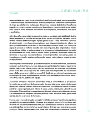 Cadernos HumanizaSUS
69
Formação
universidades e seus cursos formem cidadãos-trabalhadores da saúde que compreendam
e tenham condições de interferir sobre múltiplos campos que conformam diversos planos
de forças que interferem e muitas vezes definem seus processos de trabalho. Dessa forma,
a exigência é que formemos trabalhadores da saúde com capacidade técnica e política
para construir novas realidades institucionais e novas práticas, mais eficazes, mais justas
e igualitárias.
Além disto, a formação exige nova experimentação no campo da organização do trabalho.
Nesta perspectiva, o trabalho em equipe é um terceiro princípio da formação para a
Política Nacional de Humanização. A produção de saúde - e nela está incluso o processo
de adoecimento - é um fenômeno complexo, o qual exige articulação entre saberes e a
produção incessante de trocas entre os distintos trabalhadores da saúde, cuja interação é
capaz de produzir as melhores respostas para casos singulares. Esta exigência é ao mesmo
tempo ética e política e, portanto, deveria ser uma das condicionalidades da formação
de trabalhadores da saúde. Todavia, muitas vezes o que se vê é o contrário: cada curso
formando os seus, cada curso achando que o mais importante é o seu campo, cada um
fazendo as suas tarefas e ações, conformando, quanto muito, alguma experimentação
multiprofissional.
Não nos parece razoável exigir que os trabalhadores da saúde trabalhem, cooperem e
concebam seu trabalho em uma rede afetiva se a experiência de formação se faz de forma
isolada, cada um em relação apenas com seus semelhantes, em uma rede homogênea e
pouco plural. Esta talvez seja uma das contribuições mais importantes da universidade
para o SUS e certamente iniciativas como o Pró-Saúde são um estímulo importante para
a construção de novas possibilidades de trabalho mais partilhado, mais criativo e eficaz -
em outras palavras, trabalho em equipe.
A estes três princípios é necessário acrescentar, ainda, a necessidade de os processos de
formação não se nutrirem da fragmentação de nosso sistema de saúde, ainda pouco
disposto em redes de cuidado. A isto se impõe retomar a compreensão de que a atenção
primária é o eixo organizativo do sistema de saúde e, nesta medida, eixo substantivo para
a formação. A biomedicina, a concepção das práticas de saúde como práticas de mercado
e a compreensão de boa parte de nossas profissões como atividade liberal, produziram
grandes desvios no processo de formação.
Formar para o mercado privado, com ações “mórbido-centradas” e assistenciais e práticas
segmentadas entre especialidades, não pode ser a principal marca da formação na área
da saúde nas universidades brasileiras. O SUS é o ordenador do sistema de saúde em nosso
país e isto significa, no mínimo, tomar seus princípios e diretrizes para ordenar processos de
formação. Formar agentes, operadores, intelectuais suficientemente capazes de conduzir
 