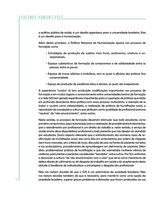 Cadernos HumanizaSUS
70
a política pública de saúde, é um desafio gigantesco para a universidade brasileira. Este
é um desafio para a humanização.
Além destes princípios, a Política Nacional de Humanização aposta nos processos de
formação como:
- Estratégias de produção de sujeitos mais livres, autônomos, criativos e co-
responsáveis;
- Espaços substantivos de formação de compromisso e de solidariedade entre as
pessoas, entre os povos;
- Espaços de trocas afetivas e simbólicas, sem as quais a eficácia das práticas fica
comprometida;
- Espaço de produção de excelência ética e técnica, as quais são inseparáveis.
A experiência “susista” já tem produzido modificações importantes nos processos de
formação e em muitos lugares o consorciamento entre universidades/centros de formação
e a rede SUS tem gerado experiências importantes para a superação de práticas que estão
em profunda dissonância ético-política com nosso processo civilizatório, a exemplo de se
tratar o usuário como cobaia/objeto, a realização de práticas de humilhação social, a
reprodução de concepções e cultura que atribuem como qualidade do profissional posturas
“neutras” de “não-envolvimento”, entre outros.
Neste sentido, os processos de formação deveriam estimular que todo estudante, como
primeiro compromisso, peça autorização para a realização de procedimentos/tratamentos,
pois o atendimento por profissional é um direito do cidadão e, neste sentido, o serviço de
saúde-ensino deve disponibilizar profissional a todo paciente que não desejar ser atendido
por estudante. Outro aspecto relevante que o enfrentamento dos inúmeros casos de re-
afirmação da humilhação social, tais como filas em ambulatórios por ordem de chegada
(sem hora marcada, sem critério de risco), discussão de caso na frente do paciente nos leitos
e nos ambulatórios, procedimentos de aprendizagem em detrimento do paciente. Além
disto, problematizar práticas de humilhação a que são submetidas mulheres vítimas de
violência, parturientes e pacientes considerados “bandidos”, entre outros. Por fim, enfrentar
e denunciar a cultura “do não-envolvimento com o caso” que serve como mecanismo de
defesa diante do sofrimento ou do desgaste do trabalho em saúde e do acoplamento desta
atitude à tendência de individualizar e psicologizar o desgaste dos profissionais
Não nos restam dúvidas de que o SUS é um patrimônio da sociedade brasileira. Não
nos restam dúvidas também de que é necessário, para mantê-lo como uma opção da
sociedade brasileira, superar graves problemas e distorções que foram produzidos na sua
 