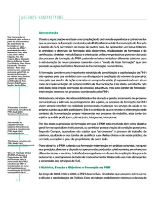Cadernos HumanizaSUS
74
1
Este Documento foi
elaborado pelos autores a
partir do processamento
das experiências de
formação em curso
no âmbito da CTH-F,
envolvendo também:
Alessandra Silva, Aline
Costa, Ana Cristina
Salgado, Ana Rita
Trajano, Maria Elizabeth
Barros de Barros, Raquel
Turci Pedroso, Vera Nunes
Figueiredo, Teresinha
Moreira. Além disso,
contamos com o acúmulo
alcançado pela PNH, no
terreno da Formação,
nos últimos anos, possíveis
a partir das vigorosas
contribuições de Ana
Heckert, Edu Passos e
Serafim Santos-Filho.
2
Psicanalista e analista
institucional, consultora da
PNH desde 2007.
cleusapavan@hotmail.com
Apresentação
Otextoaseguirpropõe-seafazerumacompilaçãodoacúmulodeexperiênciaseconhecimentos
queosprocessosdeformaçãoconduzidospelaPolíticaNacionaldeHumanizaçãodaAtenção
e Gestão do SUS permitiram ao longo de quatro anos. Ao apresentar um breve histórico,
os princípios e diretrizes de formação dele decorrentes, modalidades de formação e de
certificação, diretrizes metodológicas e orientações político-organizativas para estruturação
dos processos de formação da PNH, pretende-se instrumentalizar diferentes coletivos para
a estruturação de novos processos coerentes com o “modo de fazer formação” que tem
pautado as ações da Política Nacional de Humanização nos territórios.
A formação consiste numa importante estratégia de consolidação e capilarização da PNH
não apenas pelo que contribui com sua divulgação e ampliação do número de parceiros,
mas pelo que resulta de ações concretas no campo da saúde, já representando em si um
meio de implementação da própria Política de Humanização. Este efeito, entretanto, não
está dado pela simples promoção de processos educativos, mas pelo caráter de formação-
intervenção impresso nos processos coordenados pela PNH.
Alinhadoaosprincípiosdeindissociabilidadeentreatençãoegestão,incrementodosprocessos
comunicativos e estímulo ao protagonismo dos sujeitos, os processos de formação da PNH
visam sempre interferir na realidade promovendo mudanças nos serviços de saúde e nos
próprios sujeitos que dele participam. Este é o sentido de que se reveste a intervenção neste
contexto da humanização: propor intercessões nos processos de trabalho, estar junto dos
sujeitos que dele participam, pôr-se junto, integrar-se, interpor-se.
Por isto, todos os processos de formação em que a PNH está envolvida têm como objetivo
geral formar apoiadores institucionais, ou contribuir para a criação de condições para tanto.
Segundo Campos, apoiadores são sujeitos que “atravessam” o processo de trabalho de
coletivos, ajudando-os nas tarefas de qualificar suas ofertas clínicas e de saúde pública, de
um lado, e ampliar o grau de grupalidade, de outro lado.
Para atingi-lo, a PNH sustenta sua formação-intervenção em práticas concretas, nas quais
seusprincípios,diretrizesedispositivosoperamesãoproduzidoscoletivamente,envolvendoos
diferentes atores – usuários, trabalhadores e gestores – na busca da ampliação dos graus de
autonomia e protagonismo de todos de modo a fomentar Redes cada vez mais abrangentes
e conectadas aos princípios do SUS.
1 Histórico, Função e Objetivos a Formação na PNH
Ao longo de 2003, 2004 e 2005, a PNH desenvolveu atividades que visavam, entre outros,
a difusão e capilarização da Política. Estas atividades mobilizaram interesses e desejos de
4
Psicóloga e consultora da
PNH desde 2007.
claudiamatias2005@yahoo.com.br
5
Dra. em Psicologia Clínica
(PUCSP), Professora e
Pesquisadora do PPG
de Psicologia Social e
Institucional da UFRGS,
consultora da PNH e
Coordenadora do Curso
de Especialização em
Humanização do SUS-RS.
simone.paulon@ufrgs.br
3
Doutoranda do
Departamento de
Medicina Preventiva da
Unicamp e consultora da
PNH desde 2007.
lauralmg@gmail.com
 