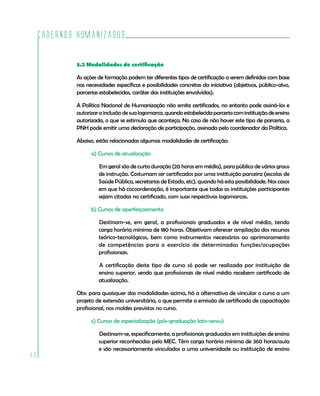 Cadernos HumanizaSUS
80
3.2 Modalidades de certificação
As ações de formação podem ter diferentes tipos de certificação a serem definidas com base
nas necessidades específicas e possibilidades concretas da iniciativa (objetivos, público-alvo,
parcerias estabelecidas, caráter das instituições envolvidas).
A Política Nacional de Humanização não emite certificados, no entanto pode assiná-los e
autorizarainclusãodesualogomarca,quandoestabelecidaparceriacominstituiçãodeensino
autorizada, o que se estimula que aconteça. No caso de não haver este tipo de parceria, a
PNH pode emitir uma declaração de participação, assinada pelo coordenador da Política.
Abaixo, estão relacionadas algumas modalidades de certificação:
a) Cursos de atualização
Em geral são de curta duração (20 horas em média), para público de vários graus
de instrução. Costumam ser certificados por uma instituição parceira (escolas de
Saúde Pública, secretarias de Estado, etc), quando há esta possibilidade. Nos casos
em que há cocoordenação, é importante que todas as instituições participantes
sejam citadas no certificado, com suas respectivas logomarcas.
b) Cursos de aperfeiçoamento
Destinam-se, em geral, a profissionais graduados e de nível médio, tendo
carga horária mínima de 180 horas. Objetivam oferecer ampliação dos recursos
teórico-tecnológicos, bem como instrumentos necessários ao aprimoramento
de competências para o exercício de determinadas funções/ocupações
profissionais.
A certificação deste tipo de curso só pode ser realizada por instituição de
ensino superior, sendo que profissionais de nível médio recebem certificado de
atualização.
Obs: para quaisquer das modalidades acima, há a alternativa de vincular o curso a um
projeto de extensão universitária, o que permite a emissão de certificado de capacitação
profissional, nos moldes previstos no curso.
c) Cursos de especialização (pós-graduação lato-sensu)
Destinam-se, especificamente, a profissionais graduados em instituições de ensino
superior reconhecidas pelo MEC. Têm carga horária mínima de 360 horas/aula
e são necessariamente vinculados a uma universidade ou instituição de ensino
 