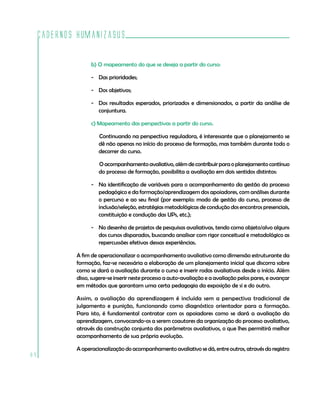 Cadernos HumanizaSUS
84
b) O mapeamento do que se deseja a partir do curso:
-	 Das prioridades;
-	 Dos objetivos;
-	 Dos resultados esperados, priorizados e dimensionados, a partir da análise de
conjuntura.
c) Mapeamento das perspectivas a partir do curso.
Continuando na perspectiva reguladora, é interessante que o planejamento se
dê não apenas no início do processo de formação, mas também durante todo o
decorrer do curso.
Oacompanhamentoavaliativo,alémdecontribuirparaoplanejamentocontínuo
do processo de formação, possibilita a avaliação em dois sentidos distintos:
-	 Na identificação de variáveis para o acompanhamento da gestão do processo
pedagógico e da formação/aprendizagem dos apoiadores, com análises durante
o percurso e ao seu final (por exemplo: modo de gestão do curso, processo de
inclusão/seleção, estratégias metodológicas de condução dos encontros presenciais,
constituição e condução das UPs, etc.);
-	 No desenho de projetos de pesquisas avaliativas, tendo como objeto/alvo alguns
dos cursos disparados, buscando analisar com rigor conceitual e metodológico as
repercussões efetivas dessas experiências.
A fim de operacionalizar o acompanhamento avaliativo como dimensão estruturante da
formação, faz-se necessária a elaboração de um planejamento inicial que discorra sobre
como se dará a avaliação durante o curso e inserir rodas avaliativas desde o início. Além
disso, sugere-se inserir neste processo a auto-avaliação e a avaliação pelos pares, e avançar
em métodos que garantam uma certa pedagogia da exposição de si e do outro.
Assim, a avaliação da aprendizagem é incluída sem a perspectiva tradicional de
julgamento e punição, funcionando como diagnóstico orientador para a formação.
Para isto, é fundamental contratar com os apoiadores como se dará a avaliação da
aprendizagem, convocando-os a serem coautores da organização do processo avaliativo,
através da construção conjunta dos parâmetros avaliativos, o que lhes permitirá melhor
acompanhamento de sua própria evolução.
A operacionalização do acompanhamento avaliativo se dá, entre outros, através do registro
 