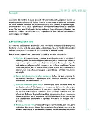 Cadernos HumanizaSUS
85
Formação
sistemático da memória do curso, que será instrumento de análise, capaz de auxiliar na
produção de conhecimentos. O registro funciona como um oportunizador da construção
de nexos entre as dimensões do processo formativo e do processo de aprendizagem.
Durante todo o curso, o que é produzido no acompanhamento avaliativo é colocado
em análise para ser validado pelo coletivo, sendo que são considerados analisadores não
somente os processos de formação, mas os próprios modos de se construir e implementar
as investigações/avaliações.
5.3 O desenho geral do curso
Ao se iniciar a elaboração do desenho do curso é importante assinalar qual a abrangência
territorial o mesmo terá, isto é, que regiões serão incluídas no curso. Também é necessário
definir o público-alvo e o número de apoiadores que se pretende formar.
Para a etapa de inclusão no curso, tem-se utilizado os seguintes instrumentos:
a)	Currículo: é interessante que a análise de currículo considere a implicação/
convocação que o candidato apresenta em relação ao trabalho que realiza, o
que às vezes aparece mais na sua trajetória e nas inserções em algum tipo de
rede social (conselho, comissões), do que na sua titulação acadêmica. Tem-se
constatado que em geral o currículo auxilia na seleção, mas tem um grande risco
de criar vieses na escolha. Assim, sugere-se que não seja o principal instrumento
da seleção.
b)	Cartas de interesse/memorial do candidato: ênfase no que considera de
seu interesse, relevância. A tendência é que o memorial seja cada vez mais
considerado, em detrimento do CV.
c)	 Carta de interesse do gestor local: a manifestação escrita do gestor direto do
candidato, mostrando ciência de ambos com o caráter de formação-intervenção
e tudo que este implica (em termos de inserção dos conteúdos e exercícios do curso
nos processos de trabalho da unidade de saúde envolvida, em termos de custos
e horas de dedicação às atividades práticas do curso, etc.) é um instrumento
fundamental para que o processo de corresponsabilização com a intervenção
que o apoiador irá desencadear se explicite e inicie desde sua inscrição para o
processo.
d)	Mostras/eventos da PNH: uma das estratégias experimentadas, com êxito, para
a definição de quem participará de um curso é a oferta de eventos/mostras da
PNH nas microrregiões. A metodologia dos eventos tem incluído rodas de conversa
 