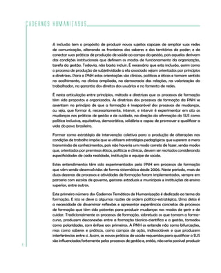 Cadernos HumanizaSUS
8
A inclusão tem o propósito de produzir novos sujeitos capazes de ampliar suas redes
de comunicação, alterando as fronteiras dos saberes e dos territórios de poder; e de
conectar suas práticas de produção de saúde ao campo da gestão, pois aquelas derivam
das condições institucionais que definem os modos de funcionamento da organização,
tarefa da gestão. Todavia, não basta incluir. É necessário que esta inclusão, assim como
o processo de produção de subjetividade a ela associado sejam orientados por princípios
e diretrizes. Para a PNH estas orientações são clínicas, políticas e éticas e tomam sentido
no acolhimento, na clínica ampliada, na democracia das relações, na valorização do
trabalhador, na garantia dos direitos dos usuários e no fomento de redes.
É nesta articulação entre princípios, método e diretrizes que os processos de formação
têm sido propostos e organizados. As diretrizes dos processos de formação da PNH se
assentam no princípio de que a formação é inseparável dos processos de mudanças,
ou seja, que formar é, necessariamente, intervir, e intervir é experimentar em ato as
mudanças nas práticas de gestão e de cuidado, na direção da afirmação do SUS como
política inclusiva, equitativa, democrática, solidária e capaz de promover e qualificar a
vida do povo brasileiro.
Formar como estratégia de intervenção coletiva para a produção de alterações nas
condições de trabalho impõe que se utilizem estratégias pedagógicas que superem a mera
transmissão de conhecimentos, pois não haveria um modo correto de fazer, senão modos
que, orientados por premissas éticas, políticas e clínicas, devem ser recriados considerando
especificidades de cada realidade, instituição e equipe de saúde.
Estes entendimentos têm sido experimentados pela PNH em processos de formação
que vêm sendo desenvolvidos de forma sistemática desde 2006. Neste período, mais de
duas dezenas de processos e atividades de formação foram implementados, sempre em
parceria com escolas de governo, gestores estaduais e municipais e instituições de ensino
superior, entre outros.
Este primeiro número dos Cadernos Temáticos de Humanização é dedicado ao tema da
formação. E isto se deve a algumas razões de ordem político-estratégica. Uma delas é
a necessidade de disseminar reflexões e apresentar experiências concretas de processos
de formação que têm sido potentes para produzir mudanças nos modos de gerir e de
cuidar. Tradicionalmente os processos de formação, sobretudo os que tomam a forma-
curso, produzem desconexões entre a formação técnico-científica e a gestão, tomados
como polaridades, com ênfase aos primeiros. A PNH os entende não como bifurcações,
mas como saberes e práticas, como campos de ação, indissociáveis e que produzem
interferências entre si. Assim, as novas práticas de saúde requeridas para qualificar o SUS
são influenciadas fortemente pelos processos de gestão e, então, não seria possível produzir
 
