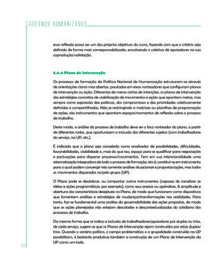 Cadernos HumanizaSUS
90
essa reflexão possa ser um dos próprios objetivos do curso, fazendo com que o critério seja
definido de forma mais corresponsabilizada, envolvendo o coletivo de apoiadores na sua
coprodução/validação.
5.4.4 Plano de Intervenção
Os processos de formação da Política Nacional de Humanização estruturam-se através
de orientações claras mas abertas, pautadas em eixos norteadores que configuram planos
de intervenção ou ação. Diferentes de meras cartas de intenções, os planos de intervenção
são estratégias concretas de viabilização de movimentos e ações que apontam metas, mas
sempre como expressão das políticas, dos compromissos e das prioridades coletivamente
definidas e compartilhadas. Não se restringindo a matrizes ou planilhas de programação
de ações, são instrumentos que apontam espaços/momentos de reflexão sobre o processo
de trabalho.
Deste modo, a análise do processo de trabalho deve ser o foco norteador do plano, a partir
de diferentes rodas, que oportunizem a inclusão dos diferentes sujeitos (com trabalhadores
do serviço, na UP, etc.).
É indicado que o plano seja concebido como analisador de possibilidades, dificuldades,
favorabilidades, viabilidade e, mais do que isso, espaço para se qualificar para negociações
e pactuações para disparar processos/movimentos. Tem em sua intencionalidade uma
sistematizaçãointegradoradetodooprocessodeformação,istoé,constitui-seeminstrumento
para o qual podem convergir não somente análises situacionais e propostas/ações, mas todos
os movimentos disparados no/pelo grupo (UP).
O Plano pode se desdobrar, ou comportar outros instrumentos (capazes de canalizar as
idéias e ações programáticas, por exemplo), como seus anexos ou apêndices. A amplitude e
abertura são características desejáveis no Plano, de modo que funcionem como dispositivos
que fomentem análises e estratégias de mudanças/transformações nas realidades. Para
tanto, faz-se fundamental uma análise da governabilidade das ações propostas, de modo
que as ações planejadas não estejam descoladas e descontextualizadas do cotidiano dos
processos de trabalho.
Da mesma forma que se indica a inclusão de trabalhadores/apoiadores por duplas ou trios,
de cada serviço, sugere-se que os Planos de Intervenção sejam construídos por estas duplas/
trios. Quando o cenário político, o campo problemático e a grupalidade construída na UP
possibilitam, é bastante produtiva também a construção de um Plano de Intervenção da
UP como um todo.
 