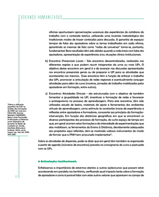 Cadernos HumanizaSUS
92
6
Sobre a utilização
específica do EaD no
âmbito das formações
da PNH ver mais em:
PAULON, Simone
Maineiri; CARNEIRO,
Mara Lúcia Fernandes.
A Educação a Distância
como dispositivo de
fomento às Redes de
Cuidado em Saúde.
Interface (Botucatu)
[online]. 2009, vol.13,
suppl.1, pp. 749-757. ISSN
1414-3283
oficinas oportunizem aproximações sucessivas das experiências do cotidiano do
trabalho com o conteúdo teórico, utilizando uma inversão metodológica dos
tradicionais modos de trazer conteúdos para discussão. A garantia de espaços/
tempos de falas dos apoiadores sobre os temas trabalhados em cada oficina,
garantindo as mesmas de fato como “rodas de conversas” torna-se, portanto,
fundamental. Bons resultados têm sido obtidos quando a roda inicia com falas dos
apoiadores, apresentação de experiências e/ou situações clínico-institucionais.
b)	Encontros Presenciais Locais - São encontros descentralizados, realizados nas
diferentes regiões e que podem reunir integrantes da uma ou mais UPs. O
objetivo destes encontros em geral é o de avançar nas discussões apresentadas
nos encontros presenciais gerais ou de preparar a UP para as atividades que
acontecerão nos mesmos. Esses encontros têm a função de enfocar o trabalho
das UPs, promover a articulação de redes regionais e eventualmente conjugar
atividades para além do curso (mostras, jornadas de trabalho mobilizadas pelos
apoiadores em formação, entre outros).
c)	 Encontros/ Atividades Virtuais - são estruturadas com o objetivo de também
fomentar a grupalidade na UP, incentivar a formação de redes e favorecer
o protagonismo no processo de aprendizagem. Para este encontros, têm sido
utilizados estudo de textos, materiais de apoio e ferramentas dos ambientes
virtuais de aprendizagem, como estímulo às constantes trocas de experiências e
reflexões entre apoiadores e formadores, consoante aos princípios da formação-
intervenção. Em função das distâncias geográficas em que se encontram os
diversos participantes dos processos de formação, do curto espaço de tempo em
que, em geral ocorrem estas formações e da intensidade de experimentações que
elas mobilizam, as ferramentas do Ensino à Distância, devidamente adequadas
aos propósitos aqui referidos, têm-se mostrado valiosos instrumentos do modo
de formar que a PNH tem procurado implementar6
.
Sobre as atividades de dispersão, pode-se dizer que em geral têm também se organizado
a partir de agenda (números de encontros) prevista no cronograma do curso e pactuada
com as UPs.
6 Articulações Institucionais
Enfatizamos a importância de estarmos atentos a outras ações/cursos que possam estar
acontecendo em paralelo nos territórios, verificando qual impacto terão sobre a formação
de apoiadores e como é possível lidar com estes outros vetores que aparecem no campo de
 