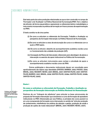 Cadernos HumanizaSUS
96
Este texto parte de outras produções relacionadas ao que se tem construído no campo da
‘Formação’ e da ‘Avaliação’ na Política Nacional de Humanização/PNH. Tem o objetivo
de articular, de forma esquemática e operacional, os referenciais teórico-metodológicos e
instrumentos incorporados às práticas de formação em franco processo de experimentação
na PNH.
O texto constitui-se de cinco partes:
(i)	De como se articulam os referenciais da Formação, Trabalho e Avaliação na
perspectiva da formação-intervenção na Política Nacional de Humanização.
(ii)	De como se articulam os eixos de estruturação dos cursos e os referenciais com os
quais a PNH opera.
(iii) De como se articula o desenho do acompanhamento avaliativo nos/dos cursos
e o funcionamento das unidades de produção (UP).
(iv) Concepção de Planos de Intervenção: referenciais para abordagem de planos e
intervenção no exercício de apoio institucional na Política de Humanização.
(v)	De como se articulam instrumentos para nortear a atividade de apoio e
acompanhamento avaliativo nos/dos cursos da PNH.
	 Outras publicações e documentos institucionais devem ser consultados para
aprofundamento dos tópicos aqui abordados (PASSOS; BARROS, 2005; PASSOS, 2006;
BRASIL, 2006; HECKERT; NEVES, 2007; BRASIL, 2007; SANTOS-FILHO, 2007; SANTOS-
FILHO; BARROS, 2007; BRASIL, 2008; SANTOS-FILHO, 2008a; SANTOS-FILHO, 2008b;
SANTOS-FILHO, 2009).
Parte 1
De como se articulam os referenciais da Formação, Trabalho e Avaliação na
perspectiva da formação-intervenção na Política Nacional de Humanização
Partimos de um “triângulo de referência” para articular as bases estruturantes da
proposta de ‘formação-intervenção’ que caracteriza os cursos de formação de apoiadores
institucionais na PNH. Direcionados por essa Política, os princípios dos cursos pautam-se
em uma compreensão da formação como intervenção no sentido de “articular produção
de conhecimento, interferência nas práticas de atenção e gestão, produção de saúde e
produção de sujeitos de modo indissociável” (BRASIL, 2007; HECKERT; NEVES, 2007).
1
Professor da PUC-MG e
pesquisador da UFMG.
Consultor da PNH desde
2004.
serafimsantos@terra.com.br
 