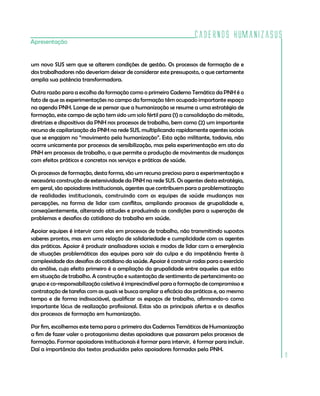 Cadernos HumanizaSUS
Apresentação


um novo SUS sem que se alterem condições de gestão. Os processos de formação de e
dos trabalhadores não deveriam deixar de considerar este pressuposto, o que certamente
amplia sua potência transformadora.

Outra razão para a escolha da formação como o primeiro Caderno Temático da PNH é o
fato de que as experimentações no campo da formação têm ocupado importante espaço
na agenda PNH. Longe de se pensar que a humanização se resume a uma estratégia de
formação, este campo de ação tem sido um solo fértil para (1) a consolidação do método,
diretrizes e dispositivos da PNH nos processos de trabalho, bem como (2) um importante
recurso de capilarização da PNH na rede SUS, multiplicando rapidamente agentes sociais
que se engajam no “movimento pela humanização”. Esta ação militante, todavia, não
ocorre unicamente por processos de sensibilização, mas pela experimentação em ato da
PNH em processos de trabalho, o que permite a produção de movimentos de mudanças
com efeitos práticos e concretos nos serviços e práticas de saúde.

Os processos de formação, desta forma, são um recurso precioso para a experimentação e
necessária construção de extensividade da PNH na rede SUS. Os agentes desta estratégia,
em geral, são apoiadores institucionais, agentes que contribuem para a problematização
de realidades institucionais, construindo com as equipes de saúde mudanças nas
percepções, na forma de lidar com conflitos, ampliando processos de grupalidade e,
conseqüentemente, alterando atitudes e produzindo as condições para a superação de
problemas e desafios do cotidiano do trabalho em saúde.

Apoiar equipes é intervir com elas em processos de trabalho, não transmitindo supostos
saberes prontos, mas em uma relação de solidariedade e cumplicidade com os agentes
das práticas. Apoiar é produzir analisadores sociais e modos de lidar com a emergência
de situações problemáticas das equipes para sair da culpa e da impotência frente à
complexidade dos desafios do cotidiano da saúde. Apoiar é construir rodas para o exercício
da análise, cujo efeito primeiro é a ampliação da grupalidade entre aqueles que estão
em situação de trabalho. A construção e sustentação de sentimento de pertencimento ao
grupo e co-responsabilização coletiva é imprescindível para a formação de compromisso e
contratação de tarefas com as quais se busca ampliar a eficácia das práticas e, ao mesmo
tempo e de forma indissociável, qualificar os espaços de trabalho, afirmando-o como
importante lócus de realização profissional. Estas são as principais ofertas e os desafios
dos processos de formação em humanização.

Por fim, escolhemos este tema para o primeiro dos Cadernos Temáticos de Humanização
a fim de fazer valer o protagonismo destes apoiadores que passaram pelos processos de
formação. Formar apoiadores institucionais é formar para intervir, é formar para incluir.
Daí a importância dos textos produzidos pelos apoiadores formados pela PNH.
                                                                                             9
 
