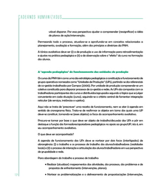 Cadernos HumanizaSUS

                   viável disparar. Por essa perspectiva ajudar a compreender (ressignificar) a idéia
                   de planos de ação/intervenção.

          Permeando todo o processo, atualiza-se e aprofunda-se em conceitos relacionados a
          planejamento, avaliação e formação, além dos princípios e diretrizes da PNH.

          A tônica avaliativa deve ser (i) a de produção e uso de informação para retroalimentação
          e ajustes na prática pedagógica e (ii) a de observação sobre o “efeito” do curso na formação
          dos alunos.



          A ‘agenda pedagógica’ de funcionamento das unidades de produção

          Os cursos da PNH têm como uma das estratégias pedagógicas a constituição e funcionamento de
          grupos operativos nomeados como “Unidades de Produção” (UPs), partindo-se dos referenciais
          de co-gestão trabalhados por Campos (2000). Por unidade de produção compreende-se um
          coletivo constituído para disparar processos de co-gestão e redes. As UPs são compostas com os
          trabalhadores participantes dos cursos e distribuídos/agrupados segundo a lógica que se julgar
          conveniente em cada situação (curso), seguindo-se o critério central de fomentar integração
          reticular (de serviços, instâncias e sujeitos).

          Aqui não se trata de ‘prescrever’ uma receita de funcionamento, nem se ater à agenda em
          sentido de cronograma físico. Trata-se de reafirmar os objetos em torno dos quais uma UP
          deve-se constituir, tornando-se (esses objetos) os focos do acompanhamento avaliativo.

          Procura-se tomar por base o que deve ser objeto de trabalho/discussão das UPs e pôr em
          destaque a função dos formadores/apoiadores pedagógicos no apoio ao grupo/UP, isto é, em
          seu acompanhamento avaliativo.

          O que deve ser acompanhado?

          A agenda de funcionamento das UPs deve se nortear por dois focos (interligados) de
          abrangência: (i) o trabalho e os processos de trabalho dos alunos/trabalhadores (realidades
          locais) e (ii) o processo de interação e articulação dos alunos/trabalhadores em sua perspectiva
          de grupalidade e rede.

          Para abordagem do trabalho e processo de trabalho:

                • Realizar (atualizar) mapeamentos das atividades, dos processos, dos problemas e de
                   propostas de enfrentamento (intervenções, planos);

104             • Nortear as problematizações e o delineamento de propostas/ações (intervenções,
 