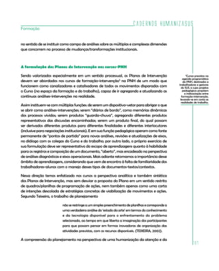 Cadernos HumanizaSUS
Formação


no sentido de se instituir como campo de análises sobre as múltiplas e complexas dimensões
que concorrem no processo de mudanças/transformações institucionais.



A formulação dos Planos de Intervenção nos cursos-PNH

Sendo valorizados especialmente em um sentido processual, os Planos de Intervenção                        3
                                                                                                           Cursos previstos na
                                                                                                       agenda programática
devem ser abordados nos cursos de formação-intervenção3 na PNH de um modo que                          da PNH, destinados a
                                                                                                    trabalhadores e gestores
funcionem como canalizadores e catalisadores de todos os movimentos disparados com                    do SUS, e cujos projetos
o Curso (no espaço da formação e do trabalho), capaz de ir agregando e atualizando as                  pedagógicos propõem
                                                                                                         a indissociação entre
contínuas análises-intervenções na realidade.                                                         formação-intervenção,
                                                                                                     levando-se em conta as
                                                                                                      realidades de trabalho.
Assim instituem-se com múltiplas funções: de serem um dispositivo-vetor para abrigar o que
se abrir como análises-intervenções; serem “diários de bordo”, como memórias dinâmicas
dos processos vividos; serem produtos “guarda-chuva”, agregando diferentes produtos
representativos das discussões encaminhadas; serem um produto final, do qual possam
ser derivados diferentes produtos para diferentes finalidades e diferentes interlocutores
(inclusive para negociações institucionais). E em sua função pedagógica operam como fonte
permanente de “pontos de partida” para novas análises, revisões e atualizações de eixos,
no diálogo com os colegas do Curso e do trabalho; por outro lado, o próprio exercício de
sua formulação deve ser representativo do escopo de aprendizagens quanto à habilidade
para os registros e composição de um documento, “aberto”, mas encadeado na perspectiva
de análises diagnósticas e eixos operacionais. Mais adiante retomamos a importância desse
âmbito de aprendizagens, considerando que vem de encontro à falta de familiaridade dos
trabalhadores-alunos com o manejo desses tipos de documentos-textos/contextos.

Nessa direção temos enfatizado nos cursos a perspectiva analítica e também sintética
dos Planos de Intervenção, mas sem desviar a proposta do Plano em um sentido restrito
de quadros/planilhas de programação de ações, nem também apenas como uma carta
de intenções descolada de estratégias concretas de viabilização de movimentos e ações.
Segundo Teixeira, o trabalho de planejamento

                         não se restringe a um simples preenchimento de planilhas e corresponde a
                         uma verdadeira análise do ‘estado da arte’ em termos do conhecimento
                         e da tecnologia disponível para o enfrentamento do problema
                         selecionado, ao tempo em que liberta a imaginação dos participantes
                         para que possam pensar em formas inovadoras de organização das
                         atividades previstas, com os recursos disponíveis. (TEIXEIRA, 2002).

A compreensão do planejamento na perspectiva de uma humanização da atenção e da
                                                                                                                107
 