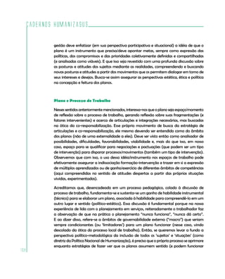 Cadernos HumanizaSUS

          gestão deve enfatizar (em sua perspectiva participativa e situacional) a idéia de que o
          plano é um instrumento que precisa/deve apontar metas, sempre como expressão das
          políticas, dos compromissos e das prioridades coletivamente definidas e compartilhadas
          (e analisadas como viáveis). E que isso seja revestido com uma profunda discussão sobre
          as posturas e atitudes dos sujeitos mediante as realidades, compreendendo e buscando
          novas posturas e atitudes a partir dos movimentos que os permitem dialogar em torno de
          seus interesses e desejos. Busca-se assim assegurar as perspectivas estética, ética e política
          na concepção e feitura dos planos.



          Plano e Processo de Trabalho

          Nesses sentidos anteriormente mencionados, interessa-nos que o plano seja espaço/momento
          de reflexão sobre o processo de trabalho, gerando reflexão sobre suas fragmentações (e
          fatores intervenientes) e acerca de articulações e integrações necessárias, mas buscadas
          na ótica da co-responsabilização. Esse próprio movimento de busca da estratégia de
          articulações e co-responsabilização, ele mesmo devendo ser entendido como do âmbito
          dos planos (não de uma externalidade a eles). Deve ser visto então como analisador de
          possibilidades, dificuldades, favorabilidades, viabilidade e, mais do que isso, em nosso
          caso, espaço para se qualificar para negociações e pactuações (que podem ser um tipo
          de intervenção) para disparar processos/movimentos (também um tipo de intervenção).
          Observemos que com isso, o uso dessa idéia/instrumento nos espaços de trabalho pode
          efetivamente assegurar a indissociação formação-intervenção e trazer em si a expressão
          de múltiplos aprendizados ou de ganho/exercício de diferentes âmbitos de competências
          (aqui compreendidas no sentido de atitudes despertas a partir das próprias situações
          vividas, experimentadas).

          Acreditamos que, desencadeado em um processo pedagógico, colado à discussão de
          processo de trabalho, fundamenta-se e sustenta-se um ganho de habilidade instrumental
          (técnico) para se elaborar um plano, associada à habilidade para compreendê-lo em um
          outro lugar e sentido (político-estético). Essa discussão é fundamental porque na nossa
          experiência de lida com o planejamento em serviços, reiteradamente o trabalhador faz
          a observação de que na prática o planejamento “nunca funciona”, “nunca dá certo”.
          E ao dizer disso, refere-se a âmbitos de governabilidade externa (“macro”) que seriam
          sempre condicionantes (ou ‘limitadores’) para um plano funcionar (nesse caso, vindo
          descolado da ótica do processo local de trabalho). Então, se queremos levar a fundo a
          perspectiva político-metodológica da inclusão de todos os ‘sujeitos’ e ‘situações’ (como
          diretriz da Política Nacional de Humanização), é preciso que o próprio processo se aprimore
          enquanto estratégias de fazer ver que os planos assumem sentido (e podem funcionar
108
 