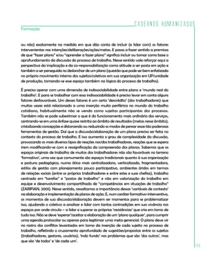 Cadernos HumanizaSUS
Formação


ou não) exatamente na medida em que dão conta de incluir (e lidar com) os fatores
intervenientes nas intenções/deliberações/ações/metas. E passa a fazer sentido a premissa
de que “fazer plano” e/ou “aprender a fazer plano” significa incluir ou tomar como base o
aprofundamento da discussão do processo de trabalho. Nesse sentido vale reforçar aqui a
perspectiva da implicação e da co-responsabilização como atitude a ser posta em ação e
também a ser perseguida no deslanchar de um plano (questão que pode ser bem enfatizada
no próprio movimento interno dos sujeitos/coletivos em sua organização em UP/unidade
de produção, tomando-se esse espaço também na lógica do processo de trabalho).

É preciso operar com uma dimensão de indissociabilidade entre plano e ‘mundo real do
trabalho’. E para se trabalhar com essa indissociabilidade é preciso levar em conta alguns
fatores desfavoráveis. Um desses fatores é um certo ‘descrédito’ (dos trabalhadores) que
muitas vezes está relacionado a uma inserção muito periférica no mundo do trabalho
cotidiano, habitualmente não se vendo como sujeitos participantes dos processos.
Também não se pode subestimar o que é do funcionamento mais ordinário dos serviços,
centrando-se em uma ênfase quase restrita ao âmbito de resultados (metas nesse âmbito),
cristalizando concepções e distorcendo ou reduzindo os modos de pensar essas tão poderosas
ferramentas de gestão. Daí que a discussão/elaboração de um plano precisa ser feita no
contexto do processo de trabalho. E isso aumenta o grau de complexidade da discussão,
provocando os mais diversos tipos de reações nos/dos trabalhadores, reações que se espera
irem modificando-se com a ressignificação da compreensão dos planos. Sabemos que os
espaços originais de trabalho de muitos dos trabalhadores não são favoráveis no terreno
‘formativo’, uma vez que comumente são espaços tradicionais quanto à sua organização
e postura pedagógica, numa ótica mais centralizadora, verticalizada, fragmentadora,
estilos de gestão com planejamento pouco participativo, ambientes áridos em termos
de relações sociais (entre os próprios trabalhadores e entre estes e suas chefias), trabalho
centrado em “tarefas” e “postos de trabalho” e não em valorização do trabalho em
equipe e desenvolvimento compartilhado de “competências em situações de trabalho”
(ZARIFIAN, 2001). Nesse sentido, ressaltamos a importância dessas ‘variáveis de contexto’
na elaboração e implementação de planos de ação. E, num caráter formativo-interventivo,
os momentos de sua discussão/elaboração devem ser momentos para se problematizar
isso, ajudando o coletivo a analisar e lidar com tantas contradições em sua vivência nos
espaços por onde circula – a lidar e superar as próprias ‘resistências’ que cria em torno de
tudo isso. Não se deve ‘esperar’/aceitar a elaboração de um ‘plano qualquer’, para cumprir
uma agenda protocolar ou apenas para legitimar uma meta gerencial. O plano deve vir
no rastro dos conflitos levantados em torno da inserção de cada sujeito no processo de
trabalho, refletindo o cruzamento aprofundado de sugestões/propostas entre os sujeitos
(trabalhadores, gestores, usuários), ‘indo fundo’ nos problemas que são ‘dos outros’, mas
que são ‘de todos’ e ‘de cada um’.
                                                                                               109
 