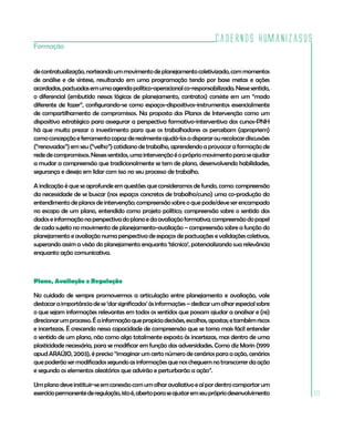 Cadernos HumanizaSUS
Formação


de contratualização, norteando um movimento de planejamento coletivizado, com momentos
de análise e de síntese, resultando em uma programação tendo por base metas e ações
acordadas, pactuadas em uma agenda político-operacional co-responsabilizada. Nesse sentido,
o diferencial (embutido nessas lógicas de planejamento, contratos) consiste em um “modo
diferente de fazer”, configurando-se como espaços-dispositivos-instrumentos essencialmente
de compartilhamento de compromissos. Na proposta dos Planos de Intervenção como um
dispositivo estratégico para assegurar a perspectiva formativo-interventiva dos cursos-PNH
há que muito prezar o investimento para que os trabalhadores os percebam (apropriem)
como concepção e ferramenta capaz de realmente ajudá-los a disparar ou recolocar discussões
(“renovadas”) em seu (“velho”) cotidiano de trabalho, aprendendo a provocar a formação de
rede de compromissos. Nesses sentidos, uma intervenção é o próprio movimento para se ajudar
a mudar a compreensão que tradicionalmente se tem de plano, desenvolvendo habilidades,
segurança e desejo em lidar com isso no seu processo de trabalho.

A indicação é que se aprofunde em questões que consideramos de fundo, como: compreensão
da necessidade de se buscar (nos espaços concretos de trabalho/curso) uma co-produção do
entendimento de planos de intervenção; compreensão sobre o que pode/deve ser encampado
no escopo de um plano, entendido como projeto político; compreensão sobre o sentido dos
dados e informação na perspectiva do plano e da avaliação formativa; compreensão do papel
de cada sujeito no movimento de planejamento-avaliação – compreensão sobre a função do
planejamento e avaliação numa perspectiva de espaços de pactuações e validações coletivas,
superando assim a visão do planejamento enquanto ‘técnica’, potencializando sua relevância
enquanto ação comunicativa.



Plano, Avaliação e Regulação

No cuidado de sempre promovermos a articulação entre planejamento e avaliação, vale
destacar a importância de se ‘dar significados’ às informações – dedicar um olhar especial sobre
o que sejam informações relevantes em todos os sentidos que possam ajudar a analisar e (re)
direcionar um processo. É a informação que propicia decisões, escolhas, apostas; e também riscos
e incertezas. É crescendo nessa capacidade de compreensão que se torna mais fácil entender
o sentido de um plano, não como algo totalmente exposto às incertezas, mas dentro de uma
plasticidade necessária, para se modificar em função das adversidades. Como diz Morin (1999
apud ARAÚJO, 2003), é preciso “imaginar um certo número de cenários para a ação, cenários
que poderão ser modificados segundo as informações que nos cheguem no transcorrer da ação
e segundo os elementos aleatórios que advirão e perturbarão a ação”.

Um plano deve instituir-se em conexão com um olhar avaliativo e aí por dentro comportar um
exercício permanente de regulação, isto é, aberto para se ajustar em seu próprio desenvolvimento   111
 