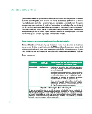 Cadernos HumanizaSUS

          (numa racionalidade de ajustamento contínuo), buscando-se uma integralidade e coerência
          que não sejam forçadas, mas abertas aos desvios e rearranjos pertinentes. Os ajustes/
          regulação buscam reorientar e aproximar o que se planeja das necessidades reais dos sujeitos,
          considerando-se as mudanças de cenários. Nesse sentido, a regulação se faz por dentro do
          ato de monitoramento e avaliação (ou como propomos “acompanhamento avaliativo”,
          tema explorado em outros textos) que deve estar estreitamente colado à elaboração
          e implementação de um plano. É pelo exercício contínuo da avaliação (em sua função
          reguladora) que se operam regulações em diferentes âmbitos.



          Para ajudar na problematização das situações de trabalho

          Temos utilizado um ‘esquema’ para ilustrar de forma mais concreta o desafio da
          compreensão de ‘intervenção’ no âmbito da PNH, considerando o contexto (comum) de
          adversidade atualmente observado nos espaços de trabalho (discussão que nos é muito
          cara, na perspectiva do processo de ‘valorização do trabalho e trabalhadores’ no SUS).

          Segue o esquema:



                      Contexto          Fatos no       Como se lida com um fato como analisador
                                        contexto
                                                             (modos de enfrentar os fatos)
                    Adversidade      Analisadores      Exploração e análise das múltiplas variáveis
                                                       envolvidas nos fatos (representativas de interesses,
                                                       conveniências, etc.)
                                                       Atitudes (individuais e coletivas): posicionamentos
                                                       dos sujeitos, implicações, movimentos (de recuo, de
                                                       investimento, etc., em torno e mediante o fato)
                                                       Com quem se analisa, se trabalha, se propõe
                                                       (isoladamente, em coletivos, parcerias, etc.)
                                                       Como se analisa e se propõe: na base de obrigações,
                                                       prescrições, regras, mobilização de desejos,
                                                       apropriação de métodos e instrumentos (inclusive
                                                       da PNH), negociações, pactuações, etc.
                                       O que é a Intervenção? Qual Intervenção?
                    O que produz efeito não no sentido direto de ‘solução (direta ou imediata) do
                    fato adverso’ e muito menos no sentido de uma ‘promessa de solução’ ou de uma
                    ‘idealização de solução’, mas no sentido de “efeito no grupo, nas pessoas’, expressando-
                    se como: capacidade de (re)ler de forma diferente esse contexto e fatos, gerando
                    alteração nos posicionamentos, atitudes, frente aos fatos e no contexto (e podendo
                    disparar movimentos para outras mudanças).


112
 