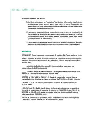 Cadernos HumanizaSUS

          Notas relacionadas a essa matriz:

                (1) Variáveis que devem ser ‘portadoras’ de dados e ‘informações significativas’,
                    válidas porque fazem ‘sentido’ para o curso e para os alunos. Os indicadores a
                    serem elencados como ilustrativos do alcance/repercussões do curso devem estar
                    remetidos a essas esferas de variáveis.

                (2) Afirmamos a necessidade de maior direcionamento para a constituição de
                   ‘instrumentos de registro’ do acompanhamento avaliativo, nesse caso é como se
                   apontássemos o desafio do que seria agregar uma quarta coluna nessa matriz
                   (com explicitação de instrumentos).

                (3) Situações significativas que se disparam como projetos/intervenções nas redes,
                   surgidas como iniciativas dos alunos/trabalhadores ou com sua participação.



          Referências

          ARAÚJO, U.F. Temas transversais e a estratégia de projetos. São Paulo: Moderna, 2003.

          BRASIL. Ministério da Saúde. Curso de formação de formadores e de apoiadores para
          a Política Nacional de Humanização da Gestão e da Atenção à Saúde: relatório final.
          Brasília, 2007.

          ______. Ministério da Saúde. HumanizaSUS: documento base para gestores e
          trabalhadores do SUS. Brasília, 2008.

          ______. Ministério da Saúde. Monitoramento e Avaliação da PNH: manual com eixos
          avaliativos e indicadores de referência. Brasília, 2006.

          BARROS, M. E. B.; SANTOS-FILHO, S. B. Saúde do trabalhador: construindo uma
          metodologia de análise/intervenção: a experiência da PNH. [S.l.: s.n], 2009. No prelo.

          CAMPOS, G. W. S. Um método para análise e co-gestão de coletivos. São Paulo:
          Hucitec, 2000.

          HECKERT, A. L. C.; NEVES, C. A. B. Modos de formar e modos de intervir: quando a
          formação se faz potência de produção de coletivo. In: PINHEIRO, R.; MATTOS, R. A.;
          BARROS, M. E. B. (Org.). Trabalho em equipe sob o eixo da integralidade: valores,
          saberes e práticas. [S.l.]: UERJ, 2007.

          PASSOS, E. Formação de apoiadores para a Política Nacional de Humanização da
          Gestão e da Atenção à Saúde. Rio de Janeiro: Fiocruz, 2006.
122
 