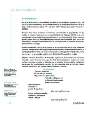 Cadernos HumanizaSUS

                               Contextualização

                               O Curso de Formação de Apoiadores da PNH-SP, encerrado em dezembro de 2008,
                               envolveu aproximadamente duzentos trabalhadores da rede pública de saúde-SUS/SP e
                               foi possível mediante a parceria PNH-MS, CRH-SES/SP e Depto de Medicina Preventiva-
                               FMUSP.

                               Durante doze meses, investimos intensamente na construção de grupalidades em dez
                               regiões do estado, organizadas nos termos de Unidades de Produção (14UPs), cada uma
                               composta por aproximadamente 13 apoiadores e um formador, trabalhando em encontros
                               presenciais e à distância, orientados pelos princípios da inseparabilidade entre formação-
                               intervenção, formação-análise das práticas e dos processos de trabalho, formação-
                               planejamento-avaliação.

                               O percurso envolveu a produção de análises de cenário do SUS em termos locais, regionais e
                               nacional, o mapeamento dos campos problemáticos da saúde onde desejávamos intervir, a
                               construção de ferramentas teórico-tecnológicas para a produção de Planos de Intervenção
                               nos serviços e a composição propriamente dita de tais Planos de Intervenção.

                               Objetivo principal do processo de formação: a produção de mudanças nos modos de
                               atenção e gestão da saúde nos serviços de referência dos apoiadores, mudanças que não
                               se fazem sem que os sujeitos se disponham a uma análise de suas próprias implicações,
                               decorrendo daí transformações também em seus modos de estar no trabalho, consigo
                               mesmos, com o outro, em projetos coletivos de saúde e de vida3.
Notas a propósito do
1
                                                            Devenir, devir
Evento de Encerramento
do Curso de Formação                            “Término de leitura
de Apoiadores da PNH
de São Paulo (10/12/08).                        de um livro de poemas
Texto inédito.                                  não pode ser o ponto final.
                                                              Também não pode ser
                                                              a pacatez burguesa do
2
 Psicanalista e analista                                      ponto seguimento.
institucional, consultora da            Meta desejável:
PNH desde 2007.
cleusapavan@hotmail.com                 alcançar o
                                        ponto de ebulição.
    3
     Encontra-se em
    elaboração o documento
                                                                      Morro e transformo-me.
    avaliativo de todo este             Leitor, eu te reproponho
    processo de formação
    em SP.                              a legenda de Goethe:
                                        Morre e devém
                                                                      Morre e transforma”
           126                                                                                          Waly Salomão
 