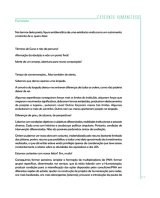 Cadernos HumanizaSUS
Formação


Nos termos deste poeta, figura emblemática de uma existência vivida como um outramento
constante de si, quero dizer:



Término de Curso e não de percurso!

Afirmação da ebulição e não um ponto final!

Morte de um arranjo, abertura para novas composições!



Tempo de comemorações... Mas também de alerta.

Sabemos que demos apenas uma largada.

A amostra da largada deixou-nos entrever diferenças de todas as ordens, como não poderia
deixar de ser.

Algumas experiências conseguiram forçar mais os limites do instituído, atiçaram forças que
vingaram movimentos significativos, dobraram formas enrijecidas, produziram deslocamentos
de posições e lugares... pulsaram vivas! Outras forçaram menos tais limites. Algumas
embotaram a meio do caminho. Outras nem ao menos ganharam posição na largada.

Diferenças de grau, de alcance, de perspectivas!

Lidamos com condições objetivas e subjetivas diferenciadas, realidades institucionais e pessoais
diversas. Cada uma com histórias e arcabouços políticos singulares. Portanto, condições de
intervenção diferenciadas. Não são possíveis parâmetros únicos de avaliação.

Ontem pudemos ver nossa obra em conjunto, materializada pelo recurso bastante limitado
dos pôsteres, porém, recurso que possibilitou a todos uma ideia aproximada dos investimentos
realizados, o que até então esteve sendo privilégio apenas da coordenação que teve acesso
constantemente a relatos sobre as atividades dos apoiadores e das UPs.

Estamos contentes com nossos feitos? Sim, muito!

Conseguimos formar parceiros; ampliar a formação de multiplicadores da PNH; formar
grupos específicos, disseminados nos serviços, que já estão lidando com a Humanização;
produzir condições para a intensificação das ações disparadas pelos consultores/PNH em
diferentes regiões do estado; ajudar na construção de projetos de humanização para redes,
ora mais localizados, ora mais abrangentes (sistemas); provocar a introdução da pauta da
                                                                                                   127
 