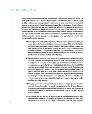 Cadernos HumanizaSUS

          muito mais próximo à intermediação, interferências, colocar-se nos espaços dos “entres”, ali
          onde pode emergir um novo plano de produção. Como afirmam Passos e Barros (2009,
          p. 30), a intervenção nessa perspectiva apresenta sempre uma dimensão instituinte,
          aponta um processo de linha de fuga do desejo, pois: “Do ponto de vista clínico-político, a
          intervenção só é possível nos momentos quentes da rede, quando o sistema de rebatimento
          se desarranja, permitindo devires minoritários através de variáveis menores.” É este o
          sentido utilizado no movimento institucionalista que nos permite ampliar a compreensão
          das intervenções operadas pelos processos de formação engendrados a partir da Política
          de Humanização e pensar que devires outros podem estar se produzindo em diferentes
          instituições. Para citar algumas:

                • Intervenção num modo de fazer política pública que convoca muitos sujeitos, até
                    então acomodados na condição de meros usuários ou público-alvo da Política
                    de Estado, a protagonizarem a cena pública e se corresponsabilizarem pelo que
                    nela for produzido. Os segmentos estatais articulados para a viabilização do
                    convênio interinstitucional tiveram que enfrentar inúmeras barreiras burocráticas
                    historicamente colocadas a serviço da fragmentação dos espaços públicos e
                    justificadoras de práticas políticas esteriotipadas;

                • Intervenção num modo de fazer formação que desacomoda velhas hierarquias
                    de saber e convida à construção de um modo coletivo de aprender. Ao acolher
                    a proposição de um curso-intervenção que a colocaria diretamente a serviço de
                    uma parcela da população há muito afastada do ambiente acadêmico, a UFRGS
                    se impôs a necessidade de um intenso debate interno a fim de flexibilizar suas
                    estruturas pedagógicas e cumprir sua função social de universidade pública. As
                    interfaces criadas entre graduação, especialização e mestrado – com atividades
                    comuns propostas pelo Curso de Especialização, mas organizadas com mestrandos
                    da Psicologia Social e abertas a grupos da graduação de outros cursos da saúde
                    – também ofertaram um exercício interdisciplinar e para além das segmentações
                    escolares que cabe registrar;

                • Intervenção, também, nos modos instituídos de gestão, ao propor que trabalhadores
                    das mais diversas formações e funções (incluindo cargos oficiais de gestão) lancem
                    mão de dispositivos de humanização para ajudarem a pensar seus processos de
                    trabalho e as mudanças necessárias à finalidade de construir um SUS cada vez
                    mais acolhedor;

                • Intervenção, por fim, nas formas de comunicação que extrapolaram em muito
                    os espaços pedagógicos – presenciais e virtuais - inicialmente propostos para
                    acompanhar as atividades dos cursos e passaram a constituir uma intensa e
136
 