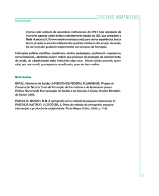 Cadernos HumanizaSUS
Intervenção


         imensa rede nacional de apoiadores institucionais da PNH, hoje agregada de
         inúmeros agentes sociais direta e indiretamente ligados ao SUS, que compõem a
         Rede HumanizaSUS (www.redehumanizasus.net) para narrar experiências, trocar
         textos, ampliar os estudos e debates das questões cotidianas dos serviços de saúde,
         tal como muitos puderam experimentar nos processos de formação.

Instituições política, científica, acadêmica, estatal, pedagógica, profissional, corporativa,
comunicacional... abaladas podem indicar que processos de produção de conhecimento,
de saúde, de subjetividades estão instituindo algo novo. Novas saúdes possíveis, quem
sabe, por um mundo que seguimos acreditando, possa ser bem melhor.



Referências

BRASIL. Ministério da Saúde; UNIVERSIDADE FEDERAL FLUMINENSE. Projeto de
Cooperação Técnica: Curso de Formação de Formadores e de Apoiadores para a
Política Nacional de Humanização da Gestão e da Atenção à Saúde. Brasília: Ministério
da Saúde, 2006.

PASSOS, R.; BARROS, R. B. A cartografia como método de pesquisa-intervenção. In:
PASSOS, R. KASTRUP, V.; ESCÓSSIA, L. Pistas do método da cartografia: pesquisa-
intervenção e produção de subjetividade. Porto Alegre: Sulina, 2009. p. 17-31.




                                                                                                137
 
