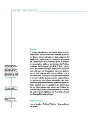 Cadernos HumanizaSUS




                                Resumo
                                O artigo aborda uma estratégia de formação/
                                intervenção para humanizar a atenção e gestão
                                em Saúde desencadeada em dez unidades de
                                saúde do RS a partir de sua integração ao projeto
                                de capacitação de Apoiadores para qualificar
                                e potencializar ações e estratégias da Política
1
 Artigo publicado em
PAULON, S. M.; ELAHEL,          Nacional de Humanização (PNH). Para tanto,
A. L. A construção do
Observatório de Práticas        parte da contextualização da proposta nacional
de Humanização do               e caracteriza a participação do segmento gaúcho
Sistema Único de Saúde: a
experiência do Rio Grande
do Sul. Boletim da Saúde,
                                dentro dela, discute a função estratégica que o
Porto Alegre, v. 20, n. 2, p.   apoiador institucional assume no projeto e anuncia
119-134, jul./dez. 2006.
                                os primeiros efeitos que começam a ser percebidos
                                nos diferentes municípios envolvidos. Ao final,
                                apresenta esquematicamente o primeiro produto
                                deste coletivo que é a proposta de construção
2
 Dra. em Psicologia Clínica
(PUC-SP) / UFRGS.
                                de um Observatório que integre as Práticas de
simone@intersecpsico.com.br     Humanização da Saúde presentes no RS às Metas
                                do Milênio promulgadas pela Assembléia Geral
                                das Nações Unidas em 2000.
3
 Ms em Relações
Internacionais (UnB) /
PNUD.
ana.schettini@undp.org.br       Palavras-chave:
                                Humanização / Políticas Públicas / Sistema Único
        142                     de Saúde
 