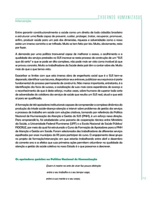 Cadernos HumanizaSUS
Intervenção


Entre garantir constitucionalmente a saúde como um direito de todo cidadão brasileiro
e estruturar uma Rede capaz de prevenir, cuidar, proteger, tratar, recuperar, promover,
enfim, produzir saúde para um país das dimensões, riquezas e adversidades como o nosso
existe um imenso caminho a ser trilhado. Muito se tem feito por isto. Muito, obviamente, resta
por fazer.

A demanda por uma política transversal capaz de melhorar o acesso, o acolhimento e a
qualidade dos serviços prestados no SUS inscreve-se neste processo de construção de um “SUS
que dá certo” e que se pode ser dito complexo, não pode mais ser visto como inviável já que
se provou concreto. Muito os trabalhadores da Saúde deste país têm a contar sobre ele. Muito
mais do que o que temos visto.

Exacerbar os limites com que esta imensa obra de engenharia social que é o SUS tem-se
deparado, identificar suas lacunas, diagnosticar seus entraves, publicizar seus equívocos é parte
fundamental do processo permanente de construí-lo. Não menos importante, entretanto, é a
identificação dos focos de sucesso, a socialização de suas mais caras experiências de avanço e
o reconhecimento de que é deste esforço, muitas vezes, sobre-humano de superar toda sorte
de adversidades do cotidiano dos serviços de saúde que resulta um SUS real, atual e que está
aí para ser qualificado.

A formação de 140 apoiadores institucionais capazes de compreender a complexa dinâmica da
produção da tríade saúde-doença-atenção e intervir sobre problemas de gestão dos serviços
e processos de trabalho em saúde com soluções criativas, tomando por referência da Política
Nacional de Humanização da Atenção e Gestão do SUS (PNH), é um esforço nessa direção.
Para empreendê-lo, foi estabelecida uma parceria de cooperação técnica entre Ministério
da Saúde, a Universidade Federal Fluminense (UFF) e a Escola Nacional de Saúde Pública/
FIOCRUZ, por meio da qual foi estruturado o Curso de Formação de Apoiadores para a PNH
de Atenção e Gestão em Saúde. Foram selecionados dez trabalhadores de diferentes serviços
espalhados por onze municípios do RS para participar do curso. O engajamento desse grupo
no projeto de formação/intervenção em que estarão trabalhando entre abril e dezembro
do corrente ano e os efeitos que suas primeiras ações permitem vislumbrar na qualidade da
atenção e gestão da saúde coletiva no nosso Estado é o que passamos a descrever.



Os apoiadores gaúchos na Política Nacional de Humanização

                           Quem é mestre na arte de viver faz pouca distinção

                            entre o seu trabalho e o seu tempo vago,

                           entre a sua mente e o seu corpo,                                         143
 