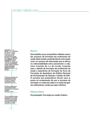 Cadernos HumanizaSUS




1
 HECKERT, A. L. C.;
NEVES, C. E. A. B. Modos       Resumo:
de formar e modos
de intervir: quando
a formação se faz
                               Este trabalho visa a compartilhar reflexões acerca
potência de produção           dos processos de formação dos profissionais de
do coletivo. In: MATTOS,
R. A.; BARROS, M.E.B.;         saúde. Neste sentido, pretende discutir a formação
PINHEIRO, R. (Org.).
Trabalho em equipe sob         como um processo de intervenção que se afirma
o eixo da integralidade:
valores, saberes e práticas.   na indissociabilidade entre pensamento e vida,
1 ed. Rio de Janeiro:
CEPESC-IMS/UERJ-
                               entre invenção de si e de mundo, trazendo
ABRASCO, 2007, v. 1, p.        para o debate da formação dos profissionais de
145-160.
                               saúde a experiência de formação do Curso de
                               Formação de Apoiadores da Política Nacional
                               de Humanização da Atenção e Gestão do SUS4.
2
 Professora associada da
Universidade Federal           O princípio que pretendemos discutir aqui se
do Espírito Santo. Foi         pauta na compreensão de que os processos de
consultora da PNH.
anaheckert@uol.com.br          formação, os modos de cuidar e os modos de gerir
                               são indissociáveis, ainda que sejam distintos.
3
 Professora adjunta da
Universidade Federal
Fluminense. Foi consultora
da PNH.
abbes@luma.ind.br              Palavras-chaves
                               Humanização. Formação em saúde; Coletivo
4
 Curso realizado através
da parceria entre o MS/
SAS/PNH, Fiocruz/EAD
e Universidade Federal
Fluminense, de abril a
dezembro de 2006.



         14
 