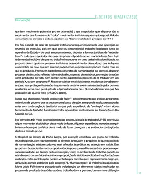 Cadernos HumanizaSUS
Intervenção


que tem movimento potencial pra ser acionado) o que o apoiador quer disparar são os
movimentos que fazem a roda “rodar”: movimentos instituintes que ampliam possibilidades
comunicativas de toda a ordem, apostam na “transversalidade”, princípio da PNH.

Por fim, o modo de fazer do apoiador institucional requer novamente uma operação de
reversão ao instituído, pois em que pese seu circunstancial trabalho localizado junto ao
aparelho de Estado - do qual emanam normas, decretos e formas jurídicas de “mandar
fazer” - tudo que o apoiador não quer é imprimir tal padrão ao seu modo de fazer. Sem fugir
à demanda inevitável de que seu trabalho inscreva-se em uma certa institucionalidade, na
proposta de um apoio aos processos instituintes, aos movimentos de mudança que indiquem
os caminhos do novo que um coletivo pode tomar, os processos importam muito mais do
que os produtos. Promover experiências concretas de humanização dos serviços, disparar
processos de discussão, reflexão sobre o trabalho, cogestão dos coletivos, promoção de saúde
como produção de vida, nem sempre serão experiências passíveis de se traduzir em um
período X, ou um programa Y. Mas se os sujeitos envolvidos nessas mudanças perceberem-
se como seus protagonistas e não simplesmente usuários eventualmente atingidos por seus
resultados, uma nova produção de subjetividade aí se deu. O modo de fazer é o que fica
para além do que foi feito (PASSOS, 2006).

Isso ao que chamamos “modo intensivo de fazer” - em contraponto aos grandes programas
extensivos de governo que se pautam pela busca de ações em grande escala, preocupadas
antes com a abrangência territorial do que pela experiência de “contágio” – tem sido a
ferramenta de trabalho fundamental dos apoiadores institucionais em formação no Rio
Grande do Sul.

Nos primeiros três meses de engajamento ao projeto, o grupo de trabalho UP-RS promoveu
alguns momentos elucidativos deste modo de fazer. Algumas experiências narradas a seguir
testemunham que os efeitos deste modo de fazer começam a se evidenciar contagiantes
dentro e fora do grupo.

O Hospital de Clínicas de Porto Alegre, por exemplo, constituiu um grupo de trabalho
multidisciplinar, com representantes de diversas áreas, com o propósito de que as políticas
de humanização estejam cada vez mais afinadas às práticas na atenção em saúde. Este
grupo tem buscado sistematizar oportunidades para que as diferentes áreas possam expor
suas necessidades em termos de humanização, tanto do ambiente de trabalho quanto do
atendimento aos usuários e incentivar a proposição de iniciativas voltadas à implantação de
melhorias. Estas contribuições podem ser feitas por contatos com representantes do grupo,
através do correio eletrônico pelo endereço “L-Humanização”. O trabalho da apoiadora
Maria Lúcia Falk tem-se pautado pela valorização dos diferentes sujeitos implicados no
processo de produção de saúde: usuários, trabalhadores e gestores, bem como a utilização
                                                                                               149
 