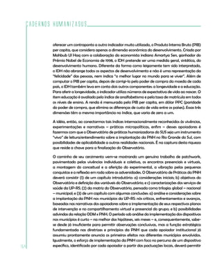 Cadernos HumanizaSUS

          oferecer um contraponto a outro indicador muito utilizado, o Produto Interno Bruto (PIB)
          per capita, que considera apenas a dimensão econômica do desenvolvimento. Criado por
          Mahbub Ul Haq com a colaboração do economista indiano Amartya Sen, ganhador do
          Prêmio Nobel de Economia de 1998, o IDH pretende ser uma medida geral, sintética, do
          desenvolvimento humano. Diferente da forma como leigamente tem sido interpretado,
          o IDH não abrange todos os aspectos de desenvolvimento e não é uma representação da
          “felicidade” das pessoas, nem indica “o melhor lugar no mundo para se viver”. Além de
          computar o PIB per capita, depois de corrigi-lo pelo poder de compra da moeda de cada
          país, o IDH também leva em conta dois outros componentes: a longevidade e a educação.
          Para aferir a longevidade, o indicador utiliza números de expectativa de vida ao nascer. O
          item educação é avaliado pelo índice de analfabetismo e pela taxa de matrícula em todos
          os níveis de ensino. A renda é mensurada pelo PIB per capita, em dólar PPC (paridade
          do poder de compra, que elimina as diferenças de custo de vida entre os países). Essas três
          dimensões têm a mesma importância no índice, que varia de zero a um.

          A idéia, então, ao conectarmos tais índices internacionalmente reconhecidos às vivências,
          experimentações e narrativas – práticas micropolíticas, enfim – desses apoiadores é
          fazermos com que o Observatório de práticas humanizadoras do SUS seja um instrumento
          “vivo” de leitura/entendimento sobre a implantação da PNH no Rio Grande do Sul, com
          possibilidades de aplicabilidade a outras realidades nacionais. É na captura desta riqueza
          que reside a chave para a finalização do Observatório.

          O caminho de seu cerzimento vem-se mostrando um genuíno trabalho de patchwork,
          pavimentado pelas vivências individuais e coletiva, os encontros presenciais e virtuais,
          a montagem do conceitual e a aferição do experimental, a vibração pelas pequenas
          conquistas e a reflexão em roda sobre as adversidades. O Observatório de Práticas da PNH
          deverá consistir (1) de um capítulo introdutório: a) considerações iniciais; b) objetivos do
          Observatório e definição das variáveis do Observatório; e c) caracterizações dos serviços de
          saúde da UP-RS; (2) da matriz do Observatório, pensada como trilogia: global – nacional
          – municipal; e (3) de um capítulo com algumas conclusões: a) análise e considerações sobre
          a implantação da PNH nos municípios da UP-RS: nós críticos, enfrentamentos e avanços,
          baseadas nas narrativas dos apoiadores sobre a implementação de seus respectivos planos
          de intervenção e no compartilhamento virtual e presencial do grupo; e b) possibilidades
          advindas da relação ODM x PNH. O período sob análise da implementação dos dispositivos
          nos municípios é curto – na melhor das hipóteses, seis meses – e, consequentemente, sabe-
          se desde já insuficiente para permitir observações conclusivas, mas a função estratégica
          fundamentada nas diretrizes e princípios da PNH que cada apoiador institucional já
          assumiu prontamente anuncia os primeiros efeitos nos diferentes municípios envolvidos.
          Igualmente, o esforço de implementação da PNH com foco no percurso de um dispositivo
154       específico, identificado por cada apoiador a partir das pactuações locais, deverá permitir
 