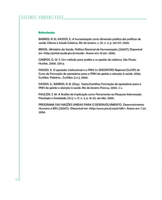 Cadernos HumanizaSUS

          Referências

          BARROS, R. B.; PASSOS, E. A humanização como dimensão pública das políticas de
          saúde. Ciência e Saúde Coletiva, Rio de Janeiro, v. 10, n. 3, p. 561-571, 2005.

          BRASIL. Ministério da Saúde. Política Nacional de Humanização. [2006?]. Disponível
          em <http://portal.saude.gov.br/saude>. Acesso em: 10 jan. 2006.

          CAMPOS, G. W. S. Um método para análise e co-gestão de coletivos. São Paulo:
          Hucitec, 2000. 229 p.

          PASSOS. E. O apoiador institucional e a PNH. In: ENCONTRO Regional (Sul/SP) do
          Curso de Formação de apoiadores para a PNH da gestão e atenção à saúde, 2006,
          Curitiba. Palestra... Curitiba: [s.n.], 2006.

          PASSOS, E.; BARROS, R. B. (Org.). Textos/Cartilhas: Formação de apoiadores para a
          PNH da gestão e atenção à saúde. Rio de Janeiro: Fiocruz, 2006. 2 v.

          PAULON, S. M. A Análise de Implicação como Ferramenta na Pesquisa-Intervenção.
          Psicologia e Sociedade, [S.l.], v. 17, n. 3, p. 16-23, set./dez. 2005.

          PROGRAMA DAS NAÇÕES UNIDAS PARA O DESENVOLVIMENTO. Desenvolvimento
          Humano e IDH. [2006?]. <Disponível em <http://www.pnud.org.br/idh/>. Acesso em: 7 jul.
          2006.




156
 