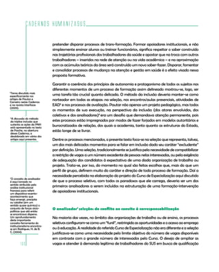 Cadernos HumanizaSUS

                              pretender disparar processos de trans-formação. Formar apoiadores institucionais, e não
                              simplesmente ensinar alunos ou treinar funcionários, significa respeitar o saber construído
                              nas trajetórias profissionais dos trabalhadores da saúde e apostar que na troca com outros
                              trabalhadores – inseridos na rede de atenção ou na vida acadêmica – e na aproximação
                              com os acúmulos teóricos da área será construído um novo saber-fazer. Disparar, fomentar
                              e consolidar processos de mudança na atenção e gestão em saúde é o efeito visado nessa
                              proposta formativa.

                              Garantir a coerência dos princípios de autonomia e protagonismo de todos os sujeitos nos
                              diferentes momentos de um processo de formação assim delineado mostrou-se, logo, ser
5
 Tema discutido mais
especificamente nos           uma tarefa tão crucial quanto delicada. O método da inclusão deveria manter-se como
artigos de Paulon e           norteador em todas as etapas: na seleção, nos encontros/aulas presenciais, atividades de
Carneiro nestes Cadernos
e na revista Interfaces       EAD5 e nos processos de avaliação. Pautar não apenas um projeto pedagógico, mas todos
(2009).
                              os momentos de sua execução, na perspectiva da inclusão (dos atores envolvidos, dos
                              coletivos e dos analisadores)6 era um desafio que demandava atenção permanente, pois
6
 A discussão do método
da tríplice inclusão que      estes processos estão impregnados por modos de fazer forjados em modelos autoritários e
sustenta as ações da PNH      burocratizados de relação, dos quais a academia, tanto quanto as estruturas do Estado,
está apresentada no texto
de Pasche, na abertura        estão longe de se livrar.
desses Cadernos, e
desdobrado em vários dos
artigos aqui presentes.       Dentre os processos mencionados, o presente texto foca-se na seleção que representa, talvez,
                              um dos mais delicados momentos para se falar em inclusão dado seu caráter “excludente”
                              por definição. Uma seleção, tradicionalmente se justifica pela necessidade de compatibilizar
                              a restrição de vagas a um número excedente de pessoas nelas interessadas, ou pela exigência
                              de adequação dos candidatos à expectativa de uma dada organização de trabalho ou
                              projeto. Trata-se, por isso, do momento no qual são feitas escolhas que, mais do que um
                              perfil de grupo, definem muito do caráter e direção de todo processo de formação. Daí a
                              necessidade percebida na elaboração do projeto do Curso de Especialização aqui discutido
7
 O conceito de analisador
é aqui tomado no              de que o processo seletivo, com todos os paradoxos que ele carrega, deveria ser um dos
sentido atribuído pela
análise institucional         primeiros analisadores a serem incluídos na estruturação de uma formação-intervenção
francesa para referir         de apoiadores institucionais.
um dispositivo-evento-
acontecimento que
faça emergir, precipite
ou catalise (em um
sentido quase químico) o
conjunto de forças sócio-     O analisador7 seleção: do conflito ao convite à corresponsabilização
políticas que até então
se encontrava disperso.
Um aprofundamento             Na maioria das vezes, no âmbito das organizações de trabalho ou de ensino, os processos
deste importante
conceito-ferramenta do        seletivos configuram-se como um “funil”, restringido as oportunidades e o acesso ao emprego
institucionalismo encontra-
se em Rodrigues, H. de B.     ou à educação. A realidade do referido Curso de Especialização não era diferente e a seleção
C. (2004).
                              justificava-se como uma necessidade pelo limite objetivo do número de vagas disponíveis
                              em contraste com o grande número de interessados pelo Curso. O desejo de ampliar as
        160                   vagas e atender à demanda legítima de trabalhadores do SUS em busca de qualificação
 