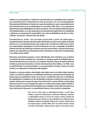 Cadernos HumanizaSUS
Intervenção


colidia com a preocupação e o direito de uma formação com qualidade. Entre os fatores
que contribuíam para a demanda está o fato de que este é um curso de especialização
financiado pelo Ministério da Saúde com apoio das prefeituras, que se responsabilizavam
pelos deslocamentos de seus trabalhadores em formação. Além disto, o curso representa,
especialmente aos trabalhadores do interior do estado, uma rara oportunidade de acesso à
universidade pública, a um pós-graduação com boa parte da carga horária na modalidade
a distância e a perspectiva de compartilhar com outros trabalhadores do setor as “dores
e delícias” de compor o Sistema Único de Saúde.

Considerando-se, ainda, uma formação estruturada a partir da elaboração e
acompanhamento de planos de intervenção distribuídos nas sete macro-regiões do Estado
do RS e com a curta duração de dez meses, pode-se ter uma idéia do conflito que a escolha
dos contemplados representava. A forma tradicional com que a sociedade competitiva
enfrenta este tipo de conflito tão corriqueiro que ela mesma produz, é através de processos
seletivos que naturalizam as hierarquias sociais sustentadas no argumento da adequação
a um determinado “perfil”.

Elencando características pessoais a serem identificadas entre indivíduos que compõem
um exército de reserva sedento por se encaixar em qualquer posto de trabalho/vaga no
sistema educacional que os retire de uma condição marginal, a figura do perfil profissional
sustenta os processos de exclusão, com bem denunciado por Roux (1983, p. 11): “Mas o que
é o perfil? Ele liga-se à função exercida. [...] o que tem perfil é a função, o homem é massa
amorfa a ser adequado às atribuições dele exigidas”.

Conduzir um processo seletivo referendado nesta lógica seria uma saída simples: bastava
arrolar uma série de exigências nas habilidades individuais requeridas para participar do
seleto grupo que gostaríamos de ter como alunos, e publicá-las para que o contingente
de trabalhadores-candidatos ao Pós-Graduação se lançasse à tarefa de comprovar seus
próprios méritos para ocupar este lugar. Como demonstra o mesmo filósofo, na base desta
prática encontra-se uma concepção de sujeito e um decorrente projeto político afinado à
ética do capital na qual ferramentas de gestão como a seleção e a formação (tomada como
mero treinamento de pessoal, ou capacitações) operam como práticas consagradas.

                          Com mais ou menos rigor, as organizações precisam, a partir desse
                          modelo e através de treinamento, uniformizar diferenças, submeter
                          a originalidade pessoal a formas de controle, instituir padrões de
                          conduta pelos quais valoriza-se mais a obediência aos códigos do que a
                          ‘rebeldia’ às práticas consagradas. Embora com nuances, o treinamento
                          na empresa segue o modelo militar. Com suas ‘ordens do dia’ e metas
                          a cumprir, ele também prepara para a guerra, uma guerra menos
                                                                                                   161
 