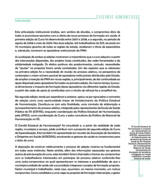 Cadernos HumanizaSUS
Intervenção


Esta articulação institucional sinaliza, sem sombra de dúvidas, o compromisso ético de
todos os promotores-parceiros com a oferta de novos processos de formação em saúde. A
primeira edição do Curso foi desenvolvida entre 2007 e 2008, e a segunda, no período de
agosto de 2008 a maio de 2009. Nas duas edições, 169 trabalhadores do SUS, atuando em
70 municípios gaúchos de todas as regiões do estado, receberam o título de especialistas
e, sobretudo, tornaram-se apoiadores institucionais da PNH.

As avaliações de ambas as edições mostraram a importância que o curso adquiriu a partir
das intervenções disparadas, dos projetos locais constituídos, das redes fomentadas e da
solidariedade instigada. Os efeitos positivos são predominantes, contudo, necessidades
de “ajustes” na proposta foram sendo constatadas. Um dos aspectos que se sobressaiu
na primeira edição foi a necessidade de revisão do processo seletivo, na perspectiva de
contemplar o maior número possível de apoiadores institucionais distribuídos pelo Estado,
de ampliar a inserção da PNH em novas regiões, e, principalmente, de dar continuidade ao
apoio disparado pelos apoiadores formados na primeira edição. Ao mesmo tempo, buscou-
se dimensionar o impacto da formação desses apoiadores nas diferentes regiões do Estado,
a partir das redes de apoio já constituídas com o intuito de reforçá-las e amplificá-las.

Na segunda edição, tendo por experiência a anterior, optou-se por aproveitar o momento
da seleção como uma oportunidade ímpar de fortalecimento da Política Estadual
de Humanização. Constituiu-se com esta finalidade, uma comissão de elaboração e
acompanhamento do processo seletivo, integrada pelos representantes da Escola de Saúde
Pública do RS (ESP/RS), enquanto coordenação da Política Estadual de Humanização,
pela UFRGS, como coordenação do Curso, e pelos consultores da Política de Nacional de
Humanização no RS.

O Comitê Estadual de Humanização8 foi consultado e, a partir da realidade de cada              8
                                                                                                O Comitê Estadual de
região, municípios e serviços, pôde contribuir com a proposta da segunda edição do Curso    Humanização é composto
                                                                                                 por representantes da
de Especialização. Esta também foi apresentada em reunião da Associação de Secretários       Escola de Saúde Pública
                                                                                             (ESP/RS), representantes
e Dirigentes em Saúde (ASSEDISA), envolvendo os gestores da saúde no compromisso para           de Departamentos da
                                                                                              Secretaria de Estado da
o êxito do curso.                                                                              Saúde do RS, Hospitais
                                                                                            Estaduais, Representantes
                                                                                                   das Coordenadorias
A disposição de construir coletivamente o processo de seleção mostrou-se fundamental              Regionais de Saúde,
em todas essas instâncias. Neste sentido, além das informações repassadas aos gestores                representação da
                                                                                             Associação de Secretários
acerca da estruturação do curso, estes também foram chamados a honrar seu compromisso           e Dirigentes em Saúde
                                                                                               – ASSEDISA e Conselho
com os trabalhadores interessados em participar do processo seletivo conferindo-lhes               Estadual de Saúde.
uma carta-compromisso na qual apresentavam os interesses e possibilidades de que o
município/unidade de saúde sob sua jurisdição integrasse o projeto de formação proposto.
Gestor municipal e trabalhador, neste caso, assumiam, no mesmo momento, um mútuo
compromisso. Como candidatos a uma vaga na proposta de formação-intervenção, o gestor
                                                                                                        163
 