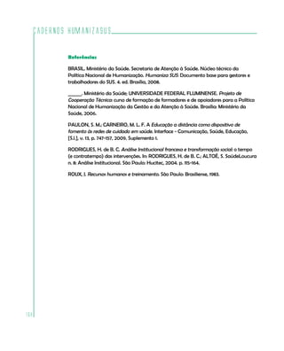 Cadernos HumanizaSUS

          Referências

          BRASIL. Ministério da Saúde. Secretaria de Atenção à Saúde. Núcleo técnico da
          Política Nacional de Humanização. Humaniza SUS: Documento base para gestores e
          trabalhadores do SUS. 4. ed. Brasília, 2008.

          ______. Ministério da Saúde; UNIVERSIDADE FEDERAL FLUMINENSE. Projeto de
          Cooperação Técnica: curso de formação de formadores e de apoiadores para a Política
          Nacional de Humanização da Gestão e da Atenção à Saúde. Brasília: Ministério da
          Saúde, 2006.

          PAULON, S. M.; CARNEIRO, M. L. F. A Educação a distância como dispositivo de
          fomento às redes de cuidado em saúde. Interface - Comunicação, Saúde, Educação,
          [S.l.], v. 13, p. 747-157, 2009. Suplemento 1.

          RODRIGUES, H. de B. C. Análise Institucional francesa e transformação social: o tempo
          (e contratempo) das intervenções. In: RODRIGUES, H. de B. C.; ALTOÉ, S. SaúdeLoucura
          n. 8: Análise Institucional. São Paulo: Hucitec, 2004. p. 115-164.

          ROUX, J. Recursos humanos e treinamento. São Paulo: Brasiliense, 1983.




168
 
