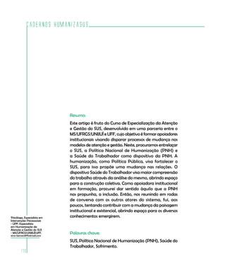 Cadernos HumanizaSUS




                              Resumo:
                              Este artigo é fruto do Curso de Especialização da Atenção
                              e Gestão do SUS, desenvolvido em uma parceria entre o
                              MS/UFRGS/UNIJUÍ e UFF, cujo objetivo é formar apoiadores
                              institucionais visando disparar processos de mudança nos
                              modelos de atenção e gestão. Neste, procuramos entrelaçar
                              o SUS, a Política Nacional de Humanização (PNH) e
                              a Saúde do Trabalhador como dispositivo da PNH. A
                              humanização, como Política Pública, visa fortalecer o
                              SUS, para isso propõe uma mudança nas relações. O
                              dispositivo Saúde do Trabalhador visa maior compreensão
                              do trabalho através da análise do mesmo, abrindo espaço
                              para a construção coletiva. Como apoiadora institucional
                              em formação, procurei dar sentido àquilo que a PNH
                              nos propunha, a inclusão. Então, nos reunindo em rodas
                              de conversa com os outros atores do sistema, fui, aos
                              poucos, tentando contribuir com a mudança da paisagem
                              institucional e existencial, abrindo espaço para os diversos
1
 Psicóloga, Especialista em   conhecimentos emergirem.
Intervenções Psicossociais
- UPF; Especialista
em Humanização da
Atenção e Gestão do SUS
- MS/UFRGS/UNIJUÍ/UFF.
simo-bernardi@hotmail.com
                              Palavras chave:
                              SUS, Política Nacional de Humanização (PNH), Saúde do
                              Trabalhador, Sofrimento.
        170
 