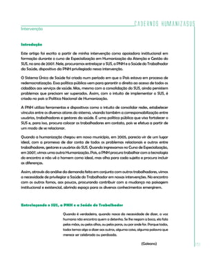 Cadernos HumanizaSUS
Intervenção


Introdução

Este artigo foi escrito a partir de minha intervenção como apoiadora institucional em
formação durante o curso de Especialização em Humanização da Atenção e Gestão do
SUS, no ano de 2007. Nele, procuramos entrelaçar o SUS, a PNH e a Saúde do Trabalhador
da Saúde, dispositivo da PNH privilegiado nessa intervenção.

O Sistema Único de Saúde foi criado num período em que o País estava em processo de
redemocratização. Essa política pública vem para garantir o direito ao acesso de todos os
cidadãos aos serviços de saúde. Mas, mesmo com a consolidação do SUS, ainda persistem
problemas que precisam ser superados. Assim, com o intuito de implementar o SUS, é
criada no país a Política Nacional de Humanização.

A PNH utiliza ferramentas e dispositivos como o intuito de consolidar redes, estabelecer
vínculos entre os diversos atores do sistema, visando também a corresponsabilização entre
usuários, trabalhadores e gestores da saúde. É uma política pública que visa fortalecer o
SUS e, para isso, procura colocar os trabalhadores em contato, pois se efetua a partir de
um modo de se relacionar.

Quando a humanização chegou em nosso município, em 2005, parecia vir de um lugar
ideal, com a promessa de dar conta de todos os problemas relacionais e outros entre
trabalhadores, gestores e usuários do SUS. Quando ingressamos no Curso de Especialização,
em 2007, vimos uma outra Humanização. Pois, a PNH procura trabalhar com a tecnologia
do encontro e não vê o homem como ideal, mas olha para cada sujeito e procura incluir
as diferenças.

Assim, através da análise da demanda feita em conjunto com outros trabalhadores, vimos
a necessidade de privilegiar a Saúde do Trabalhador em nossas intervenções. No encontro
com os outros fomos, aos poucos, procurando contribuir com a mudança na paisagem
institucional e existencial, abrindo espaço para os diversos conhecimentos emergirem.



Entrelaçando o SUS, a PNH e a Saúde do Trabalhador

                         Quando é verdadeira, quando nasce da necessidade de dizer, a voz
                         humana não encontra quem a detenha. Se lhe negam a boca, ela fala
                         pelas mãos, ou pelos olhos, ou pelos poros, ou por onde for. Porque todos,
                         todos temos algo a dizer aos outros, alguma coisa, alguma palavra que
                         merece ser celebrada ou perdoada.

                                                                                (Galeano)             171
 