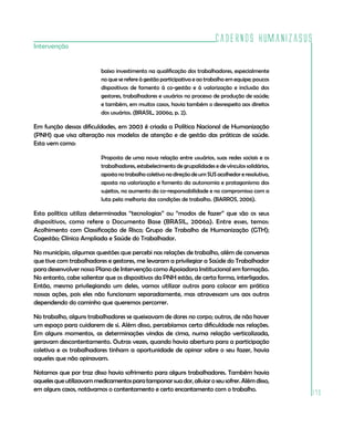 Cadernos HumanizaSUS
Intervenção


                          baixo investimento na qualificação dos trabalhadores, especialmente
                          no que se refere à gestão participativa e ao trabalho em equipe; poucos
                          dispositivos de fomento à co-gestão e à valorização e inclusão dos
                          gestores, trabalhadores e usuários no processo de produção de saúde;
                          e também, em muitos casos, havia também o desrespeito aos direitos
                          dos usuários. (BRASIL, 2006a, p. 2).

Em função dessas dificuldades, em 2003 é criada a Política Nacional de Humanização
(PNH) que visa alteração nos modelos de atenção e de gestão das práticas de saúde.
Esta vem como:

                          Proposta de uma nova relação entre usuários, suas redes sociais e os
                          trabalhadores, estabelecimento de grupalidades e de vínculos solidários,
                          aposta no trabalho coletivo na direção de um SUS acolhedor e resolutivo,
                          aposta na valorização e fomento da autonomia e protagonismo dos
                          sujeitos, no aumento da co-responsabilidade e no compromisso com a
                          luta pela melhoria das condições de trabalho. (BARROS, 2006).

Esta política utiliza determinadas “tecnologias” ou “modos de fazer” que são os seus
dispositivos, como refere o Documento Base (BRASIL, 2006a). Entre esses, temos:
Acolhimento com Classificação de Risco; Grupo de Trabalho de Humanização (GTH);
Cogestão; Clínica Ampliada e Saúde do Trabalhador.

No município, algumas questões que percebi nas relações de trabalho, além de conversas
que tive com trabalhadores e gestores, me levaram a privilegiar a Saúde do Trabalhador
para desenvolver nosso Plano de Intervenção como Apoiadora Institucional em formação.
No entanto, cabe salientar que os dispositivos da PNH estão, de certa forma, interligados.
Então, mesmo privilegiando um deles, vamos utilizar outros para colocar em prática
nossas ações, pois eles não funcionam separadamente, mas atravessam uns aos outros
dependendo do caminho que queremos percorrer.

No trabalho, alguns trabalhadores se queixavam de dores no corpo; outros, de não haver
um espaço para cuidarem de si. Além disso, percebíamos certa dificuldade nas relações.
Em alguns momentos, as determinações vindas de cima, numa relação verticalizada,
geravam descontentamento. Outras vezes, quando havia abertura para a participação
coletiva e os trabalhadores tinham a oportunidade de opinar sobre o seu fazer, havia
aqueles que não opinavam.

Notamos que por traz disso havia sofrimento para alguns trabalhadores. Também havia
aqueles que utilizavam medicamentos para tamponar sua dor, aliviar o seu sofrer. Além disso,
em alguns casos, notávamos o contentamento e certo encantamento com o trabalho.
                                                                                                     173
 