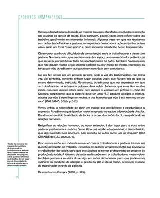 Cadernos HumanizaSUS

                            Víamos os trabalhadores da saúde, na maioria das vezes, atarefados, envolvidos na atenção
                            aos usuários do serviço de saúde. Esses paravam, poucas vezes, para refletir sobre seu
                            trabalho, geralmente em momentos informais. Algumas vezes em que nos reuníamos
                            com outros trabalhadores e gestores, conseguíamos desencadear ações conjuntas; outras
                            vezes, cada um fazia “a sua parte” e, desta maneira, o trabalho ficava fragmentado.

                            Observamos que havia dificuldade de comunicação entre os trabalhadores e desses com
                            gestores. Notamos assim, que precisávamos abrir espaço para o exercício das potências, já
                            que, às vezes, parecia haver falta de reconhecimento do outro. Também havia aqueles
                            que não davam vazão a sua própria potência ou por medo de críticas, repressões ou
                            talvez por não acreditarem que pudessem contribuir com a mudança.

                            Isso nos fez pensar em um passado recente, onde a voz dos trabalhadores não tinha
                            vez. Ao contrário, somente tinham lugar aquelas vozes que faziam eco ao que já
                            estava determinado, instituído. No entanto, acreditamos que, nos momentos em que
                            os trabalhadores se reúnem a palavra deve advir. Sabemos que esses têm muitas
                            idéias, mas nem sempre falam delas, nem sempre as colocam em prática. E, como diz
                            Galeano, acreditamos que a palavra deve ser uma: “[...] palavra solidária e criativa,
                            aquela que não é nem finge ser neutra, a voz humana que não é eco nem soa só por
                            soar” (GALEANO, 2000, p. 263).

                            Vimos, então, a necessidade de abrir um espaço que possibilitasse e oportunizasse a
                            expressão. Acreditamos que é possível maior integração na equipe, a formação de vínculos.
                            Dando novo sentido à existência de todos os atores do cenário local, ressignificando as
                            relações humanas.

                            Resignificar as relações humanas, ao nosso entender, é dar lugar para a ética entre
                            gestores, profissionais e usuários, “uma ética que acolha o imprevisível, o desconhecido,
                            que seja pautada pela abertura, pelo respeito ao outro como um ser singular” (RIO
                            GRANDE do SUL, 2005, p. 6).

2
 Rodas de conversa são      Procuramos então, em rodas de conversa2 com os trabalhadores e gestores, intervir em
espaços democráticos
de troca onde os            questões referentes ao trabalho. Pensamos em realizar uma intervenção que envolvesse
trabalhadores e gestores    o trabalhador da saúde, para que esse pudesse se tornar protagonista do processo de
têm a oportunidade de
decidirem, em conjunto,     produção da saúde. A idéia era de iniciar as discussões com os trabalhadores, mas envolver
sobre questões referentes
ao trabalho, dando lugar    também gestores e usuários do serviço, em rodas de conversa, para que pudéssemos
para a diversidade de
olhares e opiniões sobre    melhorar as condições de atenção e gestão do SUS e, dessa forma, promover a saúde
determinada questão.        do trabalhador através da palavra.

                            De acordo com Campos (2005, p. 399):
       174
 