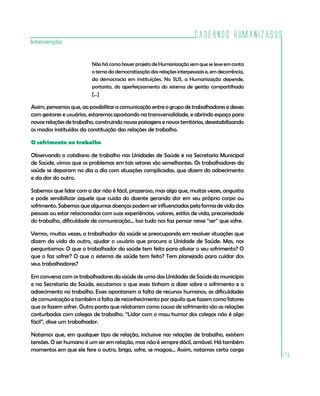 Cadernos HumanizaSUS
Intervenção


                          Não há como haver projeto de Humanização sem que se leve em conta
                          o tema da democratização das relações interpessoais e, em decorrência,
                          da democracia em instituições. No SUS, a Humanização depende,
                          portanto, do aperfeiçoamento do sistema de gestão compartilhada
                          [...]

Assim, pensamos que, ao possibilitar a comunicação entre o grupo de trabalhadores e desses
com gestores e usuários, estaremos apostando na transversalidade, e abrindo espaço para
novas relações de trabalho, construindo novas paisagens e novos territórios, desestabilizando
os modos instituídos da constituição das relações de trabalho.

O sofrimento no trabalho

Observando o cotidiano de trabalho nas Unidades de Saúde e na Secretaria Municipal
de Saúde, vimos que os problemas em tais setores são semelhantes. Os trabalhadores da
saúde se deparam no dia a dia com situações complicadas, que dizem do adoecimento
e da dor do outro.

Sabemos que lidar com a dor não é fácil, prazeroso, mas algo que, muitas vezes, angustia
e pode sensibilizar aquele que cuida do doente gerando dor em seu próprio corpo ou
sofrimento. Sabemos que algumas doenças podem ser influenciadas pela forma de vida das
pessoas ou estar relacionadas com suas experiências, valores, estilos de vida, precariedade
do trabalho, dificuldade de comunicação... Isso tudo nos faz pensar nesse “ser” que sofre.

Vemos, muitas vezes, o trabalhador da saúde se preocupando em resolver situações que
dizem da vida do outro, ajudar o usuário que procura a Unidade de Saúde. Mas, nos
perguntamos: O que o trabalhador da saúde tem feito para aliviar o seu sofrimento? O
que o faz sofrer? O que o sistema de saúde tem feito? Tem planejado para cuidar dos
seus trabalhadores?

Em conversa com os trabalhadores da saúde de uma das Unidades de Saúde do município
e na Secretaria da Saúde, escutamos o que esses tinham a dizer sobre o sofrimento e o
adoecimento no trabalho. Esses apontaram a falta de recursos humanos, as dificuldades
de comunicação e também a falta de reconhecimento por aquilo que fazem como fatores
que os fazem sofrer. Outro ponto que relataram como causa de sofrimento são as relações
conturbadas com colegas de trabalho. “Lidar com o mau humor dos colegas não é algo
fácil”, disse um trabalhador.

Notamos que, em qualquer tipo de relação, inclusive nas relações de trabalho, existem
tensões. O ser humano é um ser em relação, mas não é sempre dócil, amável. Há também
momentos em que ele fere o outro, briga, sofre, se magoa... Assim, notamos certa carga
                                                                                                   175
 