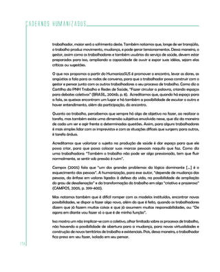 Cadernos HumanizaSUS

          trabalhador, maior será o sofrimento deste. Também notamos que, longe de ser tranqüilo,
          o trabalho produz movimento, mudança, e pode gerar tensionamentos. Dessa maneira, o
          gestor, assim como os trabalhadores e também usuários do serviço de saúde, devem estar
          preparados para isso, ampliando a capacidade de ouvir e expor suas idéias, sejam elas
          críticas ou sugestões.

          O que nos propomos a partir do HumanizaSUS é promover o encontro, levar as dores, as
          angústias a fala para as rodas de conversa, para que o trabalhador possa construir com o
          gestor e pensar junto com os outros trabalhadores o seu processo de trabalho. Como diz a
          Cartilha da PNH Trabalho e Redes de Saúde, “Fazer circular a palavra, criando espaços
          para debates coletivos” (BRASIL, 2006b, p. 8). Acreditamos que, quando há espaço para
          a fala, as queixas encontram um lugar e há também a possibilidade de escutar o outro e
          haver entendimento, além da participação, do encontro.

          Quanto ao trabalho, percebemos que sempre há algo de objetivo no fazer, ao realizar a
          tarefa, mas também existe uma dimensão subjetiva envolvida nesse, que diz da maneira
          de cada um ser e agir frente a determinadas questões. Assim, para alguns trabalhadores
          é mais simples lidar com os imprevistos e com as situações difíceis que surgem; para outros,
          é tarefa árdua.

          Acreditamos que valorizar o sujeito na produção de saúde é dar espaço para que ele
          possa criar, para que possa colocar suas marcas pessoais naquilo que faz. Como diz
          uma trabalhadora: “Também o trabalho não pode ser algo pressionado, tem que fluir
          normalmente, se sentir sob pressão é ruim”.

          Campos (2005) fala que “um dos grandes problemas da lógica dominante [...] é o
          esquecimento das pessoas”. A humanização, para esse autor, “depende de mudança das
          pessoas, da ênfase em valores ligados à defesa da vida, na possibilidade de ampliação
          do grau de desalienação” e da transformação do trabalho em algo “criativo e prazeroso”
          (CAMPOS, 2005, p. 399-400).

          Mas notamos também que é difícil romper com os modelos instituídos, encontrar novas
          possibilidades, se dispor a fazer algo novo, além do que é feito, quando os trabalhadores
          dizem que já fazem muitas coisas e que já assumem muitas responsabilidades, ou: “De
          agora em diante vou fazer só o que é de minha função”.

          Isso mostra um não implicar-se com o coletivo, olhar limitado sobre os processos de trabalho,
          não havendo a possibilidade de abertura para a mudança, para novas virtualidades e
          construção de novos territórios de trabalho e existenciais. Pois, dessa maneira, o trabalhador
          fica preso em seu fazer, isolado em seu pensar.
178
 
