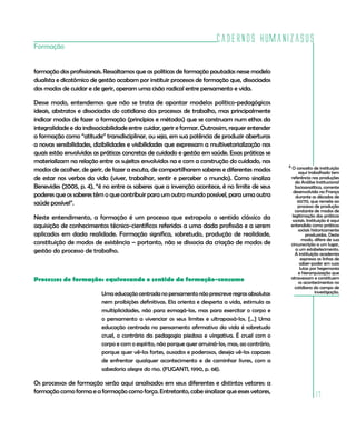 Cadernos HumanizaSUS
Formação


formação dos profissionais. Ressaltamos que as políticas de formação pautadas nesse modelo
dualista e dicotômico de gestão acabam por instituir processos de formação que, dissociados
dos modos de cuidar e de gerir, operam uma cisão radical entre pensamento e vida.

Desse modo, entendemos que não se trata de apontar modelos político-pedagógicos
ideais, abstratos e dissociados do cotidiano dos processos de trabalho, mas principalmente
indicar modos de fazer a formação (princípios e métodos) que se construam num ethos da
integralidade e da indissociabilidade entre cuidar, gerir e formar. Outrossim, requer entender
a formação como “atitude” transdisciplinar, ou seja, em sua potência de produzir aberturas
a novas sensibilidades, dizibilidades e visibilidades que expressam a multivetorialização nos
quais estão envolvidas as práticas concretas de cuidado e gestão em saúde. Essas práticas se
materializam na relação entre os sujeitos envolvidos na e com a construção do cuidado, nos
                                                                                                    6 O conceito de instituição
modos de acolher, de gerir, de fazer a escuta, de compartilharem saberes e diferentes modos               aqui trabalhado tem
de estar nos verbos da vida (viver, trabalhar, sentir e perceber o mundo). Como sinaliza             referência nas produções
                                                                                                        da Análise Institucional
Benevides (2005, p. 4), “é no entre os saberes que a invenção acontece, é no limite de seus             Socioanalítica, corrente
                                                                                                       desenvolvida na França
poderes que os saberes têm o que contribuir para um outro mundo possível, para uma outra                durante as décadas de
saúde possível”.                                                                                         60/70, que remete ao
                                                                                                         processo de produção
                                                                                                        constante de modos de
Neste entendimento, a formação é um processo que extrapola o sentido clássico da                      legitimação das práticas
                                                                                                      sociais. Instituição é aqui
aquisição de conhecimentos técnico-científicos referidos a uma dada profissão e a serem              entendida como práticas
                                                                                                          sociais historicamente
aplicados em dada realidade. Formação significa, sobretudo, produção de realidade,                            produzidas. Deste
                                                                                                            modo, difere de sua
constituição de modos de existência – portanto, não se dissocia da criação de modos de               circunscrição a um lugar,
gestão do processo de trabalho.                                                                         a um estabelecimento.
                                                                                                        A instituição academia
                                                                                                            expressa as linhas de
                                                                                                           saber-poder em suas
                                                                                                           lutas por hegemonia
                                                                                                          e hierarquização que
Processos de formação: equivocando o sentido da formação-consumo                                     atravessam e constituem
                                                                                                          os acontecimentos no
                                                                                                        cotidiano do campo de
                          Uma educação centrada no pensamento não prescreve regras absolutas                        investigação.

                          nem proibições definitivas. Ela orienta e desperta a vida, estimula as
                          multiplicidades, não para esmagá-las, mas para exercitar o corpo e
                          o pensamento a vivenciar os seus limites e ultrapassá-los. [...] Uma
                          educação centrada no pensamento afirmativo da vida é sobretudo
                          cruel, o contrário da pedagogia piedosa e vingativa. É cruel com o
                          corpo e com o espírito, não porque quer arruiná-los, mas, ao contrário,
                          porque quer vê-los fortes, ousados e poderosos, deseja vê-los capazes
                          de enfrentar qualquer acontecimento e de caminhar livres, com a
                          sabedoria alegre do riso. (FUGANTI, 1990, p. 68).

Os processos de formação serão aqui analisados em seus diferentes e distintos vetores: a
formação como forma e a formação como força. Entretanto, cabe sinalizar que esses vetores,
                                                                                                                   17
 
