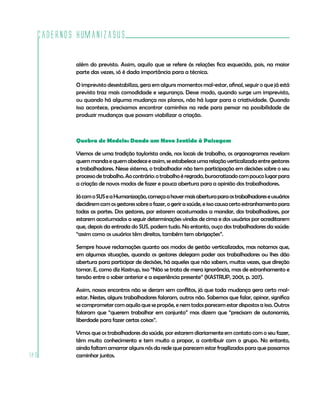 Cadernos HumanizaSUS

          além do previsto. Assim, aquilo que se refere às relações fica esquecido, pois, na maior
          parte das vezes, só é dada importância para a técnica.

          O imprevisto desestabiliza, gera em alguns momentos mal-estar, afinal, seguir o que já está
          previsto traz mais comodidade e segurança. Desse modo, quando surge um imprevisto,
          ou quando há alguma mudança nos planos, não há lugar para a criatividade. Quando
          isso acontece, precisamos encontrar caminhos na rede para pensar na possibilidade de
          produzir mudanças que possam viabilizar a criação.



          Quebra de Modelo: Dando um Novo Sentido à Paisagem

          Viemos de uma tradição taylorista onde, nos locais de trabalho, os organogramas revelam
          quem manda e quem obedece e assim, se estabelece uma relação verticalizada entre gestores
          e trabalhadores. Nesse sistema, o trabalhador não tem participação em decisões sobre o seu
          processo de trabalho. Ao contrário: o trabalho é regrado, burocratizado com pouco lugar para
          a criação de novos modos de fazer e pouca abertura para a opinião dos trabalhadores.

          Já com o SUS e a Humanização, começa a haver mais abertura para os trabalhadores e usuários
          decidirem com os gestores sobre o fazer, o gerir a saúde, e isso causa certo estranhamento para
          todas as partes. Dos gestores, por estarem acostumados a mandar, dos trabalhadores, por
          estarem acostumados a seguir determinações vindas de cima e dos usuários por acreditarem
          que, depois da entrada do SUS, podem tudo. No entanto, ouço dos trabalhadores da saúde:
          “assim como os usuários têm direitos, também tem obrigações”.

          Sempre houve reclamações quanto aos modos de gestão verticalizados, mas notamos que,
          em algumas situações, quando os gestores delegam poder aos trabalhadores ou lhes dão
          abertura para participar de decisões, há aqueles que não sabem, muitas vezes, que direção
          tomar. E, como diz Kastrup, isso “Não se trata de mera ignorância, mas de estranhamento e
          tensão entre o saber anterior e a experiência presente” (KASTRUP, 2001, p. 207).

          Assim, nossos encontros não se deram sem conflitos, já que toda mudança gera certo mal-
          estar. Nestes, alguns trabalhadores falaram, outros não. Sabemos que falar, opinar, significa
          se comprometer com aquilo que se propõe, e nem todos parecem estar dispostos a isso. Outros
          falaram que “querem trabalhar em conjunto” mas dizem que “precisam de autonomia,
          liberdade para fazer certas coisas”.

          Vimos que os trabalhadores da saúde, por estarem diariamente em contato com o seu fazer,
          têm muito conhecimento e tem muito a propor, a contribuir com o grupo. No entanto,
          ainda faltam amarrar alguns nós da rede que parecem estar fragilizados para que possamos
180       caminhar juntos.
 