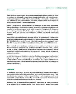 Cadernos HumanizaSUS
Intervenção


Nesse percurso, nos demos conta de que humanizar é estar com, é incluir o outro. Há então
uma aposta na mudança de modelos de atenção e gestão da saúde, onde as decisões eram
vindas de cima, para um decidir junto. Humanizar é incluir a diversidade, o conflito. Assim,
nas rodas de conversa que exercitamos, procuramos promover a circulação da palavra
para que todos tivessem a possibilidade de falar.

Vemos a cada dia e em cada intervenção, por menor que ela que seja, a possibilidade
de mudança. Alguns não acreditam na PNH, acham que é pensamento utópico; outros
acreditam, mas não vêem espaço ou não se dão espaço, não criam, parecendo não querer
se livrar de algumas coisas já instituídas. Sabemos que, para que as mudanças ocorram,
é preciso deixar algo para trás; para isso é preciso, também, estar disposto a fazer algo
diferente.

Dejours fala que trabalho também “é criação do novo, do inédito. Ajustar a organização
prescrita do trabalho exige a disponibilidade da iniciativa, da inventividade, da criatividade
[...]” (DEJOURS, 2004, p. 66). Assim, os trabalhadores puderam criar algo para si, em
benefício à sua saúde e também visando à atenção ao usuário da rede básica à saúde.

Num evento de humanização que aconteceu em nossa região, nos unimos aos poucos e
fomos construindo uma grande roda, que fizemos girar. Nesse momento, vimos o quanto
a roda nos ajuda a olhar uns para os outros e percebemos que a mudança só é possível
quando nos movimentamos e entramos em contato com o outro, quando conseguimos
estabelecer conexões.

A roda gera movimento, possibilita a mudança. Mas sabemos que, para a roda funcionar,
é preciso dar espaço para a expressão e para a circulação do poder. Assim, ao enfrentarmos
as dificuldades e construirmos alternativas em benefício dos usuários, trabalhadores e
gestores da saúde, em conjunto, estaremos pensando no protagonismo dos sujeitos e no
fortalecimento do SUS.



Conclusão

A experiência nos mostra a importância da continuidade das ações em Humanização,
exercitando o corpo, mas também dando lugar para a palavra, ouvindo os outros, o que
esses têm a dizer, a propor, pois isso pode possibilitar a mudança, o comprometimento
com o coletivo, e acreditamos que a melhor maneira de conseguirmos alguma mudança
no local de trabalho é entrando em contato com os outros.

Pensamos que, ao vermos e sentirmos o trabalho como espaço de construção coletiva
e de participação em decisões, escolhas e, nas práticas, haja o respeito pela defesa             181
 