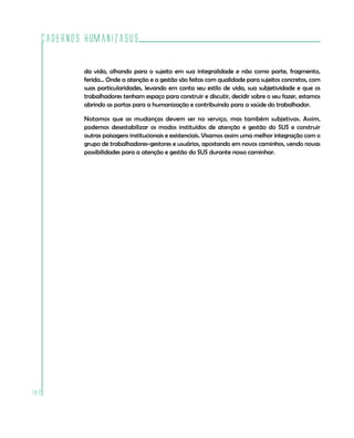 Cadernos HumanizaSUS

          da vida, olhando para o sujeito em sua integralidade e não como parte, fragmento,
          ferida... Onde a atenção e a gestão são feitas com qualidade para sujeitos concretos, com
          suas particularidades, levando em conta seu estilo de vida, sua subjetividade e que os
          trabalhadores tenham espaço para construir e discutir, decidir sobre o seu fazer, estamos
          abrindo as portas para a humanização e contribuindo para a saúde do trabalhador.

          Notamos que as mudanças devem ser no serviço, mas também subjetivas. Assim,
          podemos desestabilizar os modos instituídos de atenção e gestão do SUS e construir
          outras paisagens institucionais e existenciais. Visamos assim uma melhor integração com o
          grupo de trabalhadores-gestores e usuários, apostando em novos caminhos, vendo novas
          possibilidades para a atenção e gestão do SUS durante nosso caminhar.




182
 