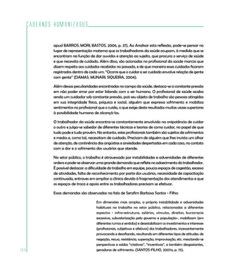 Cadernos HumanizaSUS

          apud BARROS; MORI; BASTOS, 2006, p. 37). Ao Analisar esta reflexão, pode-se pensar no
          lugar de representação materna que os trabalhadores da saúde ocupam, à medida que se
          encontram na função de dar ouvidos e atenção ao sujeito, que procura o serviço de saúde
          e que necessita de cuidado. Além disso, são acionadas no profissional da saúde marcas que
          dizem respeito aos cuidados recebidos no passado, e de que maneira esses cuidados ficaram
          registrados dentro de cada um. “Ocorre que o cuidar e ser cuidado envolve relação de gente
          com gente” (DAMAS; MUNARI; SIQUEIRA, 2004).

          Além dessas peculiaridades encontradas no campo da saúde, destaca-se a constante pressão
          em não poder errar por estar lidando com o ser humano. O profissional de saúde acaba
          sendo um cuidador sob constante pressão, pois seu objeto de trabalho são pessoas atingidas
          em sua integridade física, psíquica e social, alguém que expressa sofrimento e mobiliza
          sentimentos no profissional que o cuida, o que exige deste resultados muitas vezes superiores
          à possibilidade humana de alcançá-los.

          O trabalhador da saúde encontra-se constantemente envolvido na onipotência de cuidar
          o outro e julga-se sabedor de diferentes técnicas e teorias de como cuidar, no papel de que
          tudo pode e tudo provém. No entanto, estes profissionais também são sujeitos de sofrimentos
          e medos e, como tal, necessitam de cuidado. Precisam de alguém que lhes invista um olhar
          de atenção, de continência das angústias e ansiedades despertadas em cada caso, no contato
          com a dor e o sofrimento dos usuários que atende.

          No setor público, o trabalho é atravessado por instabilidades e adversidades de diferentes
          ordens e pode-se observar uma grande demanda que reflete no adoecimento do trabalhador.
          É possível destacar: a dificuldade do trabalho em equipe, poucos espaços de cogestão, excesso
          de atividades, falta de reconhecimento por parte dos usuários, necessidade de capacitação
          continuada, entraves em ampliar a clínica devido à fragmentação dos atendimentos e que
          os espaços de troca e apoio entre os trabalhadores precisam se efetivar.

          Essas demandas são observadas na fala de Serafim Barbosa Santos - Filho:

                                    Em dimensões mais amplas, a própria instabilidade e adversidades
                                    habituais no trabalho no setor público, relacionadas a diferentes
                                    aspectos - infra-estrutura, salários, vínculos, direitos, burocracia
                                    excessiva, subvalorização pelo governo e população-, mobilizam (em
                                    diferentes rumos e sentidos) e desestabilizam os investimentos e interesses
                                    (profissionais, subjetivos e afetivos) dos trabalhadores, incessantemente
                                    provocando e desafiando, resultando em diferentes tipos de atitudes: de
                                    negação, recuo, resistência, superação, improvisação, etc. mesclando-se
                                    perspectivas e saídas “criativas”, “inventivas”, e também desgastantes,
188                                 geradoras de sofrimento. (SANTOS-FILHO, 2007a, p. 75).
 