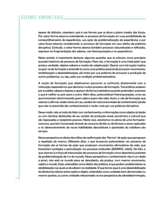 Cadernos HumanizaSUS

             apesar de distintos, coexistem, pois é nas formas que se ativa o plano criador das forças.
             Por vetor-forma estamos entendendo os processos de formação em suas possibilidades de
             compartilhamento de experiências, sua ação de problematização da experiência; e por
             vetor-força estamos considerando os processos de formação em seus efeitos de potência
             disruptiva. Contudo, o vetor-forma abarca também processos naturalizados e reificados,
             expressos na fragmentação dos saberes, nas hierarquizações e no especialismo.

             Neste sentido, é importante destacar algumas questões que se colocam como princípios
             quando tratamos de processos de formação. Para nós, a formação é uma instituição6 que
             produz verdades, objetos-saberes e modos de subjetivação. Operar com tal noção implica
             ocupar-se da formação e entendê-la como uma prática passível de provocar movimentos,
             estabilizações e desestabilizações; ela incita por sua potência de provocar a produção de
             outros problemas, ou seja, pela sua condição problematizadora.

             A noção de formação que objetivamos percorrer se confronta diretamente com a
             instituição-especialismos que demarca muitos processos de formação. Tais práticas acabam
             por invalidar saberes e fazeres e operam de forma tuteladora quando pretendem autorizar
             o que é melhor ou pior para o outro. Além disso, potencializam hierarquizações, uma vez
             que funcionam discriminando quem sabe e quem não sabe. Assim, o viés de formação que
             visamos a afirmar reside menos em seu caráter de mera transmissão de conhecimento (ainda
             que não se prescinda dos conhecimentos) e muito mais por sua potência disruptiva.

             Desse modo, não se trata de lidar com conhecimentos e informações como objetos já dados
             ou com técnicas destituídas de seu caráter de produção social, econômica e cultural que
             são repassadas a receptores passivos. Neste caso, estaríamos no plano de uma formação-
             consumo, que tem funcionado através do consumo de kits ou de técnicas a serem aplicadas
             e no desenvolvimento de novas habilidades descartáveis e apartadas do cotidiano dos
             serviços.

             Nossa perspectiva se afasta das trilhas da reafirmação das “fôrmas” de ação que perseguem
             a repetição do mesmo. Diferente disto, o que buscamos potencializar nos processos de
             formação são as formas de ação que produzem movimentos afirmadores da vida, que
             fomentam contágios e perturbação nos processos instituídos (BARROS, 2006). De fato, o
             que visamos é a força de intervenção dos processos de formação como dispositivos potentes
             de problematização de si e do mundo. Nessa perspectiva o conhecimento não é um dado
             a priori, não está no mundo para ser descoberto, ele produz, num mesmo movimento,
             sujeito e mundo. Estes, entendidos como efeitos das práticas, é que podem problematizar as
             estabilizações nas quais se atualizam na realidade. O que temos aqui é uma desestabilização
             da dicotomia clássica entre sujeito e objeto, entendidos como unidades bem demarcadas ou
             mesmo opostas, ou como unidades relacionadas numa perspectiva de sobredeterminação,
18
 