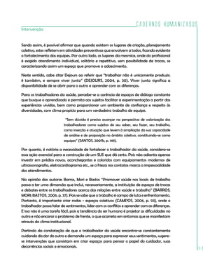 Cadernos HumanizaSUS
Intervenção


Sendo assim, é possível afirmar que quando existem os lugares de criação, planejamento
coletivo, estes refletem em atividades preventivas que envolvem a todos, ficando evidente
o fortalecimento das equipes. Por outro lado, os lugares da mesmice, onde do profissional
é exigido atendimento individual, solitário e repetitivo, sem possibilidade de trocas, se
caracterizando assim um espaço que promove o adoecimento.

Neste sentido, cabe citar Dejours ao referir que “trabalhar não é unicamente produzir;
é também, e sempre viver junto” (DEJOURS, 2004, p. 30). Viver junto significa a
disponibilidade de se abrir para o outro e aprender com as diferenças.

Para os trabalhadores da saúde, percebe-se a carência de espaços de diálogo constante
que busque o aprendizado e permita aos sujeitos facilitar a experimentação a partir das
experiências vividas, bem como proporcionar um ambiente de confiança e respeito às
diversidades, com clima propício para um verdadeiro trabalho de equipe.

                           “Sem dúvida é preciso avançar na perspectiva de valorização dos
                          trabalhadores como sujeitos de seu saber, seu fazer, seu trabalho,
                          como inserção e atuação que levem à ampliação da sua capacidade
                          de análise e de proposição no âmbito coletivo, constituindo-se como
                          equipes” (SANTOS, 2007b, p. 149).

Por quanto, é notória a necessidade de fortalecer o trabalhador da saúde, considera-se
essa ação essencial para a construção de um SUS que dá certo. Pois não adianta apenas
investir em prédios novos, aconchegantes e coloridos com equipamentos modernos de
ultrassonografia, eletrocardiograma etc., se a frieza nos contatos marca a impessoalidade
dos atendimentos.

Na opinião das autoras Barros, Mori e Bastos “Promover saúde nos locais de trabalho
passa a ter uma dimensão que inclui, necessariamente, a instituição de espaços de trocas
e debates entre os trabalhadores acerca das relações entre saúde e trabalho” (BARROS;
MORI; BASTOS, 2006, p. 37). Pois se sabe que o trabalho é campo de luta e enfrentamento.
Portanto, é importante criar rodas - espaços coletivos (CAMPOS, 2006, p. 93), onde o
trabalhador possa falar de sentimentos, lidar com os conflitos e aprender com as diferenças.
E isso não é uma tarefa fácil, pois a tendência do ser humano é projetar as dificuldades no
outro e não encarar o problema de frente, o que acarreta em sintomas que se manifestam
através do clima institucional.

Partindo da constatação de que o trabalhador da saúde encontra-se constantemente
cuidando da dor do outro e demanda um espaço para expressar seus sentimentos, sugere-
se intervenções que consistam em criar espaços para pensar o papel do cuidador, suas
decorrências sociais e emocionais.
                                                                                                189
 