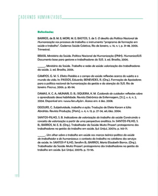 Cadernos HumanizaSUS

          Referências

          BARROS, de B. M. E; MORI, M. E; BASTOS, S. de S. O desafio da Política Nacional de
          Humanização nos processos de trabalho: o instrumento “programa de formação em
          saúde e trabalho”. Cadernos Saúde Coletiva, Rio de Janeiro, v. 14, n. 1, p. 31-48, 2006.
          Trimestral.

          BRASIL Ministério da Saúde. Política Nacional de Humanização (PNH). HumanizaSUS:
          Documento base para gestores e trabalhadores do SUS. 3. ed. Brasília, 2006.

          ______. Ministério da Saúde. Trabalho e redes de saúde: valorização dos trabalhadores
          da saúde. 2. ed. Brasília, 2006.

          CAMPOS, G. W. S. Efeito Paidéia e o campo da saúde: reflexões acerca do sujeito e o
          mundo da vida. In: PASSOS, Eduardo; BENEVIDES, R. (Org.). Formação de Apoiadores
          para a política nacional de humanização da gestão e da atenção do SUS. Rio de
          Janeiro: Fiocruz, 2006. p. 85-94.

          DAMAS, K. C. A.; MUNARI, D. B.; SIQUEIRA, K. M. Cuidando do cuidador: reflexões sobre
          o aprendizado dessa habilidade. Revista Eletrônica de Enfermagem, [S.l.], v. 6, n. 2,
          2004. Disponível em: <www.fen.ufg.br>. Acesso em: 4 dez. 2008.

          DEJOURS, C. Subjetividade, trabalho e ação. Tradução de Eliete Karam e Júlia
          Abrahão. Revista Produção, [Paris], v. 4, n. 13, p. 27-34, set./dez. 2004.

          SANTOS-FILHO, S. B. Indicadores de valorização do trabalho da saúde: Construindo o
          conceito de valorização a partir de uma perspectiva analítica. In: SANTOS-FILHO, S.
          B.; BARROS, M. E. B. (Org.). Trabalhador da Saúde: Muito Prazer!: protagonismo dos
          trabalhadores na gestão do trabalho em saúde. Ijuí: Unijuí, 2007a. p. 143-71.

          ______. Um olhar sobre o trabalho em saúde nos marcos teórico-político da saúde
          do trabalhador e do humanizasus: o contexto do trabalho no cotidiano dos serviços
          de saúde. In: SANTOS-F ILHO, Serafim B.; BARROS, Maria Elizabeth Barros. (Org.).
          Trabalhador da Saúde: Muito Prazer!: protagonismo dos trabalhadores na gestão do
          trabalho em saúde. Ijuí: Unijuí, 2007b. p. 73-96.




192
 