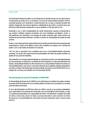Cadernos HumanizaSUS
Intervenção


A Constituição Federal de 1988 e as Leis Orgânicas da Saúde trazem em seu texto toda a
conceituação de saúde, isto é, os princípios e normas da saúde pública brasileira. Porém,
a grande questão a ser resolvida é o modo de fazer isso, ou seja, a maneira de fazer dos
agentes integrantes do processo (gestores, trabalhadores de saúde e usuários) para que
tenhamos efetivamente assegurado no nosso cotidiano o SUS que está na Lei.

Associado a isso, a alta complexidade da saúde atualmente, quando compreende-se
que existem múltiplos aspectos envolvidos, tais como biológicos, psicológicos, sociais e
até espirituais, faz necessária uma equipe de saúde composta pelo maior número de
profissionais possível para detectar e auxiliar a resolver as necessidades de saúde de cada
usuário.

Porém, a formação geral de cada profissional de saúde é ainda fortemente pautada pelo
individualismo, sendo muito difícil no dia-a-dia o trabalho em equipe, com a divisão de
poder e com as tomadas de decisões em conjunto.

 Por isso, faz-se necessário criar condições para que a transdiciplinaridade realmente
aconteça nos serviços de saúde através da participação de todos da equipe também na
gestão do seu posto de trabalho.

Este trabalho é um processo desencadeado em virtude do primeiro curso de Especialização
em Humanização na Atenção e na Gestão do SUS realizado em 2007 pelo Ministério da
Saúde, Universidade Federal do Rio Grande do Sul, Universidade Federal Fluminense e
Universidade de Ijuí e visa narrar um processo de estímulo à cogestão e gestão participativa
ocorrido na Clínica de Fisioterapia da Universidade de Caxias do Sul (CLIFI-UCS) com a
criação de um Grupo de Trabalho em Humanização (GTH).



Caracterização do Local de Trabalho: a CLIFI-UCS

A Universidade de Caxias do Sul (UCS) é uma instituição comunitária da região nordeste
do estado do Rio Grande do Sul, com caráter público na esfera civil, vinculada a um projeto
social de desenvolvimento.

O curso de fisioterapia da UCS teve início em 2000 e prevê no seu projeto pedagógico
que o perfil deste novo profissional contemple uma nova tendência de formação, ou seja,
um profissional generalista com capacidade de intervir nas diferentes condições de saúde
em todo os ciclos vitais, atuar em todos os serviços de saúde e outros cenários no intuito
de preservar a funcionalidade do movimento humano propondo meios e recursos para
este fim.
                                                                                               195
 